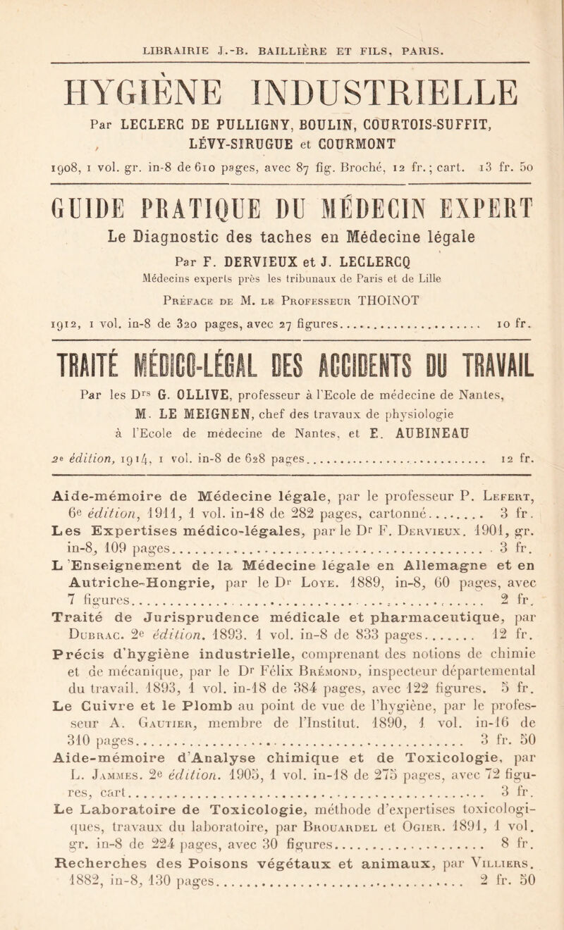 HYGIENE INDUSTRIELLE Par LECLERC DE PULLIGNY, BOULIN, COURTOIS-SUFFIT, , LËVY-SIRUGUE et GOURMONT 1908, 1 vol. gr. in-8 de 610 pages, avec 87 fîg. Broché, 12 fr. ; cart. i3 fr. 5o GUIDE PRATIQUE DU MÉDECIN EXPERT Le Diagnostic des taches en Médecine légale Par F. DERVIEUX et J. LECLERCQ Médecins experls près les tribunaux de Paris et de Lille Préface de M. le Professeur THOINOT 1912, 1 vol. in-8 de 320 pages, avec 27 figures 10 fr. TRAITÉ MÉOIGS-LÉEAL DES ACCIDENTS DD TRAVAIL Par les Drs G. OLLIVE, professeur à l’Ecole de médecine de Nantes, M. LE MEÏGNEN, chef des travaux de physiologie à l’Ecole de médecine de Nantes, et F.. AUBINEAU 2e édition, 1914, 1 vol. in-8 de 628 pages 12 fr. Aide -mémoire de Médecine légale, par le professeur P. Lefert, 6e édition, 191 i, 1 vol. in-18 de 282 pages, cartonné........ 3 fr. Les Expertises médico-légales, par le Dr F. Dervieux. 1901, gr. in-8, 109 pages 3 fr, L Enseignement de la Médecine légale en Allemagne et en Autriche-Hongrie, par le D>' Loye. 1889, in-8, 60 pages, avec 7 figures ............ 2 fr. Traité de Jurisprudence médicale et pharmaceutique, par Dubrac. 2e édition. 1893. 4 vol. in-8 de 833 pages 12 fr. Précis d’hygiène industrielle, comprenant des notions de chimie et de mécanique, par le Dr Félix Brémond, inspecteur départemental du travail. 4893, 1 vol. in-18 de 384 pages, avec 122 figures. 5 fr. Le Cuivre et le Plomb au point de vue de l’hygiène, par le profes- seur A. Gautier, membre de l’Institut. 1890, 1 vol. in-16 de 310 pages 3 fr. 50 Aide-mémoire d’Analyse chimique et de Toxicologie, par L. Jammes. 2e édition. 1905, 1 vol. in-18 de 275 pages, avec 72 figu- res, cart . 3 fr. Le Laboratoire de Toxicologie, méthode d’expertises toxicologi- ques, travaux du laboratoire, par Brouardel et Ogier. 1891, 1 vol. gr. in-8 de 224 pages, avec 30 figures 8 fr. Recherches des Poisons végétaux et animaux, par X’illiers. 1882, in-8, 130 pages 2 fr. 50