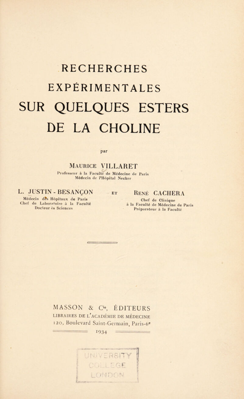 EXPÉRIMENTALES SUR QUELQUES ESTERS DE LA CHOLINE par Maurice VILLARET Professeur à la Faculté de Médecine de Paris Médecin de l’Hôpital Necker L. JUSTIN-BESANÇON Médecin d£s Hôpitaux de Paris Chef de Laboratoire à la Faculté Docteur ès Sciences ET René CACHERA Chef de Clinique à la Faculté de Médecine de Paris Préparateur à la Faculté MASSON & O, ÉDITEURS LIBRAIRES DE L’ACADÉMIE DE MEDECINE 120, Boulevard Saint-Germain, Paris-6e ===== 1934 ===== . . -. '%• - — —J '''J. ZZT2H51 1