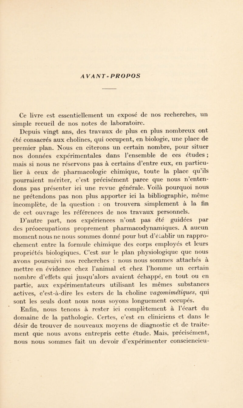 AV ANT = PROPOS Ce livre est essentiellement un exposé de nos recherches, un simple recueil de nos notes de laboratoire. Depuis vingt ans, des travaux de plus en plus nombreux ont été consacrés aux cholines, qui occupent, en biologie, une place de premier plan. Nous en citerons un certain nombre, pour situer nos données expérimentales dans l’ensemble de ces etudes ; mais si nous ne réservons pas à certains d’entre eux, en particu- lier à ceux de pharmacologie chimique, toute la place qu’ils pourraient mériter, c’est précisément parce que nous n’enten- dons pas présenter ici une revue générale. Voilà pourquoi nous ne prétendons pas non plus apporter ici la bibliographie, même incomplète, de la question : on trouvera simplement à la fin de cet ouvrage les références de nos travaux personnels. D’autre part, nos expériences n’ont pas été guidées par des préoccupations proprement pharmacodynamiques. A aucun moment nous ne nous sommes donné pour but d’établir un rappro- chement entre la formule chimique des corps employés et leurs propriétés biologiques. C’est sur le plan physiologique que nous avons poursuivi nos recherches : nous nous sommes attachés à mettre en évidence chez l’animal et chez l’homme un certain nombre d’effets qui jusqu’alors avaient échappé, en tout ou en partie, aux expérimentateurs utilisant les mêmes substances actives, c’est-à-dire les esters de la choline vagomimétiques, qui sont les seuls dont nous nous soyons longuement occupés. Enfin, nous tenons à rester ici complètement à l’écart du domaine de la pathologie. Certes, c’est en cliniciens et dans le désir de trouver de nouveaux moyens de diagnostic et de traite- ment que nous avons entrepris cette étude. Mais, précisément, nous nous sommes fait un devoir d’expérimenter consciencieu-
