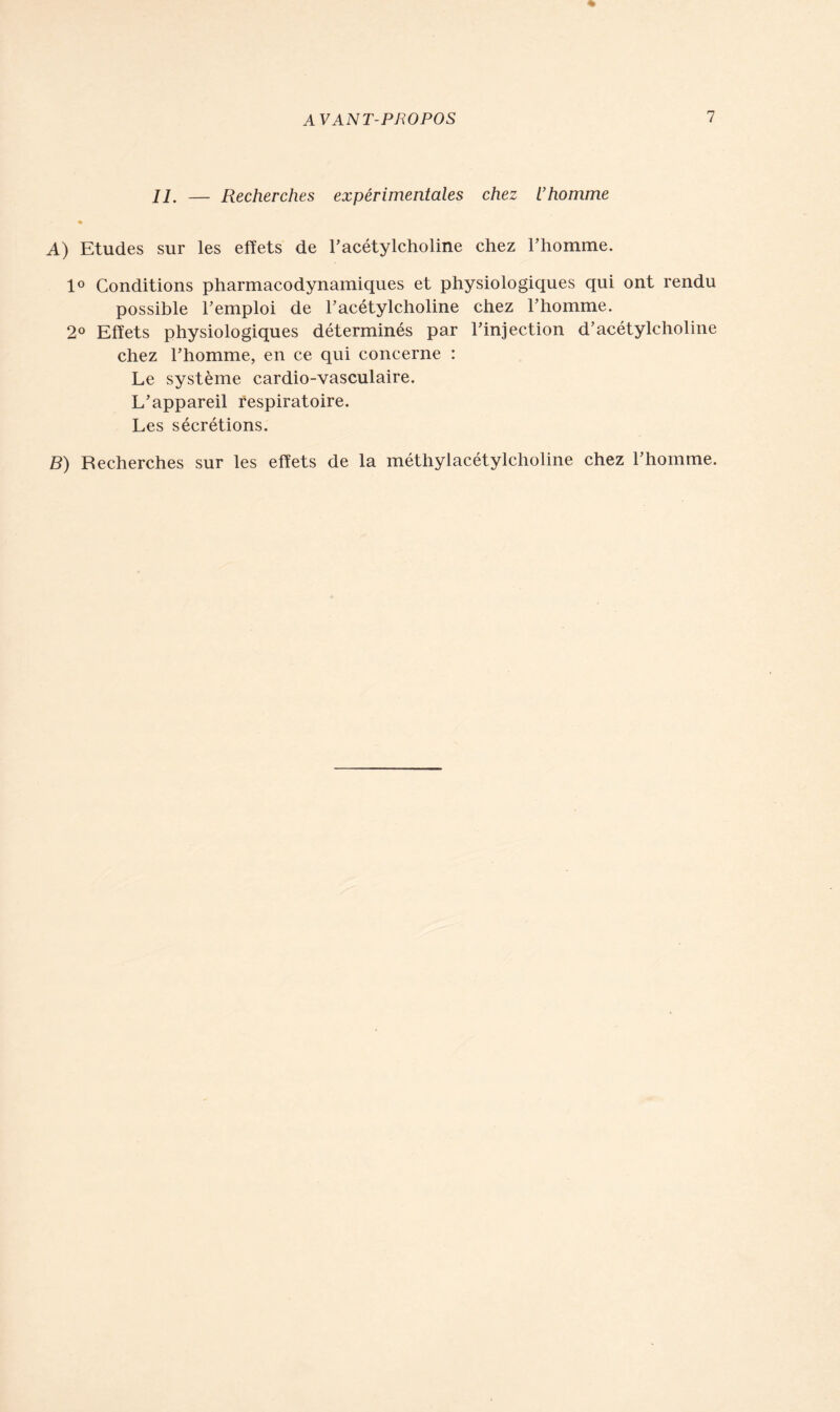 IL — Recherches expérimentales chez U homme A) Etudes sur les effets de l’acétylcholine chez l’homme. 1° Conditions pharmacodynamiques et physiologiques qui ont rendu possible l’emploi de l’acétylcholine chez l’homme. 2° Effets physiologiques déterminés par l’injection d’acétylcholine chez l’homme, en ce qui concerne : Le système cardio-vasculaire. L’appareil respiratoire. Les sécrétions. B) Recherches sur les effets de la méthylacétylcholine chez l’homme.