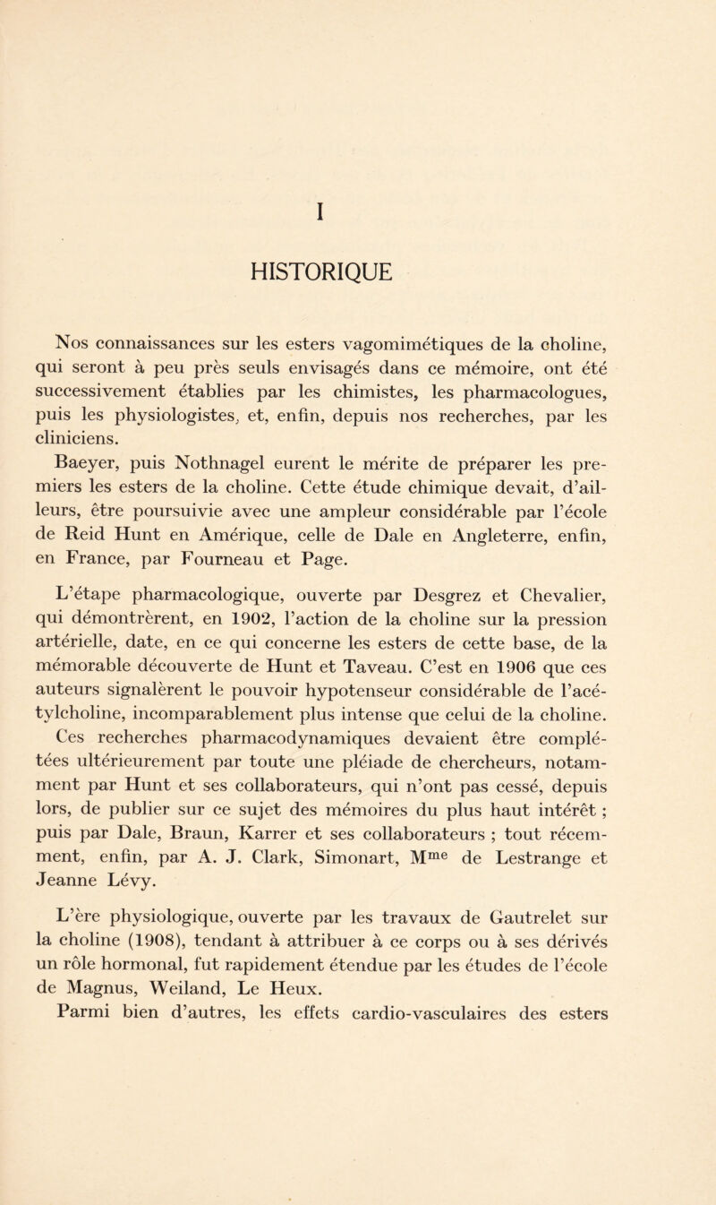 I HISTORIQUE Nos connaissances sur les esters vagomimétiques de la choline, qui seront à peu près seuls envisagés dans ce mémoire, ont été successivement établies par les chimistes, les pharmacologues, puis les physiologistes, et, enfin, depuis nos recherches, par les cliniciens. Baeyer, puis Nothnagel eurent le mérite de préparer les pre- miers les esters de la choline. Cette étude chimique devait, d’ail- leurs, être poursuivie avec une ampleur considérable par l’école de Reid Hunt en Amérique, celle de Dale en Angleterre, enfin, en France, par Fourneau et Page. L’étape pharmacologique, ouverte par Desgrez et Chevalier, qui démontrèrent, en 1902, l’action de la choline sur la pression artérielle, date, en ce qui concerne les esters de cette base, de la mémorable découverte de Hunt et Ta veau. C’est en 1906 que ces auteurs signalèrent le pouvoir hypotenseur considérable de l’acé- tylcholine, incomparablement plus intense que celui de la choline. Ces recherches pharmacodynamiques devaient être complé- tées ultérieurement par toute une pléiade de chercheurs, notam- ment par Hunt et ses collaborateurs, qui n’ont pas cessé, depuis lors, de publier sur ce sujet des mémoires du plus haut intérêt ; puis par Dale, Braun, Karrer et ses collaborateurs ; tout récem- ment, enfin, par A. J. Clark, Simonart, Mme de Lestrange et Jeanne Lévy. L’ère physiologique, ouverte par les travaux de Gautrelet sur la choline (1908), tendant à attribuer à ce corps ou à ses dérivés un rôle hormonal, fut rapidement étendue par les études de l’école de Magnus, Weiland, Le Heux. Parmi bien d’autres, les effets cardio-vasculaires des esters