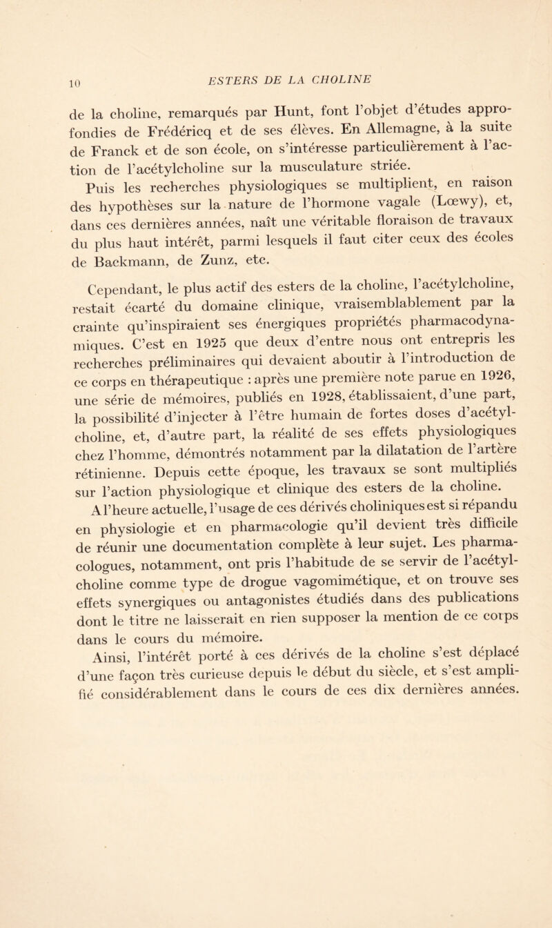 de la choline, remarqués par Hunt, font l’objet d’études appro- fondies de Frédéricq et de ses élèves. En Allemagne, à la suite de Franck et de son école, on s’intéresse particulièrement à l’ac- tion de l’acétylcholine sur la musculature striée. Puis les recherches physiologiques se multiplient, en raison des hypothèses sur la nature de l’hormone vagale (Lœwy), et, dans ces dernières années, naît une véritable floraison de travaux du plus haut intérêt, parmi lesquels il faut citer ceux des écoles de Backmann, de Zunz, etc. Cependant, le plus actif des esters de la choline, l’acétylcholine, restait écarté du domaine clinique, vraisemblablement par la crainte qu’inspiraient ses énergiques propriétés pharmacodyna- miques. C’est en 1925 que deux d’entre nous ont entrepris les recherches préliminaires qui devaient aboutir a 1 introduction de ce corps en thérapeutique : après une première note parue en 1926, une série de mémoires, publies en 1928, établissaient, d une part, la possibilité d’injecter à l’être humain de fortes doses d’acétyl- choline, et, d’autre part, la réalité de ses effets physiologiques chez l’homme, démontrés notamment par la dilatation de l’artère rétinienne. Depuis cette époque, les travaux se sont multipliés sur l’action physiologique et clinique des esters de la choline. A l’heure actuelle, l’usage de ces dérivés choliniques est si répandu en physiologie et en pharmacologie qu’il devient très difficile de réunir une documentation complète à leur sujet. Les pharma- cologues, notamment, ont pris l’habitude de se servir de l’acétyl- choline comme type de drogue vagomimétique, et on trouve ses effets synergiques ou antagonistes étudiés dans des publications dont le titre ne laisserait en rien supposer la mention de ce corps dans le cours du mémoire. Ainsi, l’intérêt porté à ces dérivés de la choline s’est déplacé d’une façon très curieuse depuis le début du siecle, et s est ampli- fié considérablement dans le cours de ces dix dernières années.