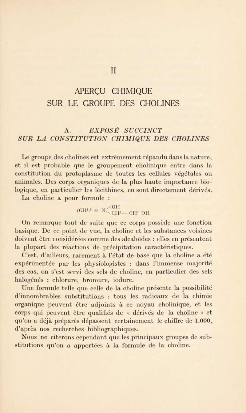APERÇU CHIMIQUE SUR LE GROUPE DES CHOLINES A. — EXPOSÉ SUCCINCT SUR LA CONSTITUTION CHIMIQUE DES CHOLINES Le groupe des cholines est extrêmement répandu dans la nature, et il est probable que le groupement cholinique entre dans la constitution du protoplasme de toutes les cellules végétales ou animales. Des corps organiques de la plus haute importance bio- logique, en particulier les lécithines, en sont directement dérivés. La choline a pour formule : /OH ('CH3!3 = N 1 ~ \CH2— CH2 OH On remarque tout de suite que ce corps possède une fonction basique. De ce point de vue, la choline et les substances voisines doivent être considérées comme des alcaloïdes : elles en présentent la plupart des réactions de précipitation caractéristiques. C’est, d’ailleurs, rarement à l’état de base que la choline a été expérimentée par les physiologistes : dans l’immense majorité des cas, on s’est servi des sels de choline, en particulier des sels halogénés : chlorure, bromure, iodure. Une formule telle que celle de la choline présente la possibilité d’innombrables substitutions : tous les radicaux de la chimie organique peuvent être adjoints à ce noyau cholinique, et les corps qui peuvent être qualifiés de « dérivés de la choline » et qu’on a déjà préparés dépassent certainement le chiffre de 1.000, d’après nos recherches bibliographiques. Nous ne citerons cependant que les principaux groupes de sub- stitutions qu’on a apportées à la formule de la choline.
