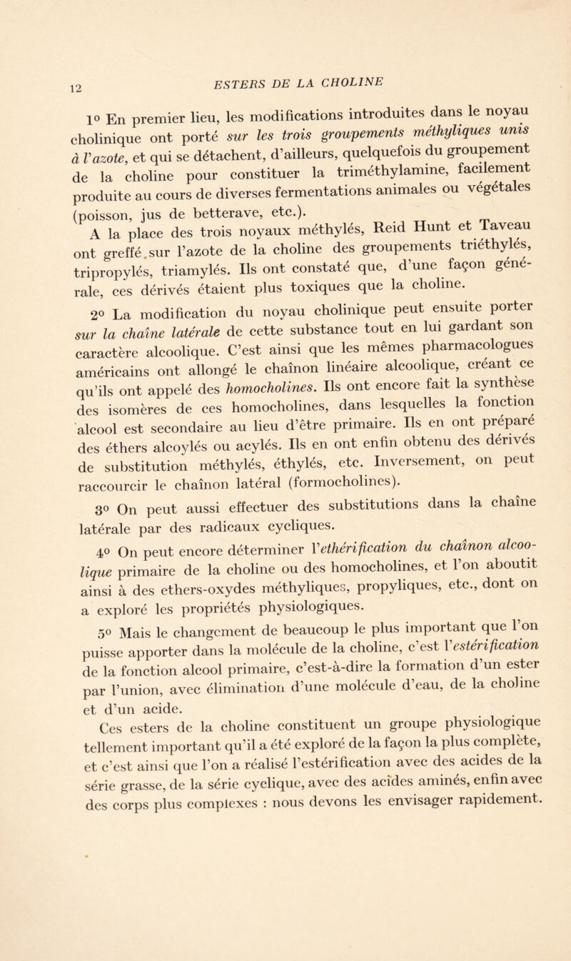 1° En premier lieu, les modifications introduites dans le noyau cholinique ont porté sur les trois groupements méthyliques unis à Vazote, et qui se détachent, d’ailleurs, quelquefois du groupement de la choline pour constituer la triméthylamine, facilement produite au cours de diverses fermentations animales ou végétales (poisson, ius de betterave, etc.). A la place des trois noyaux méthylés, Reid Hunt et Taveau ont greffé sur l’azote de la choline des groupements tnéthyles, tripropylés, triamylés. Ils ont constaté que, d’une façon gene- rale, ces dérivés étaient plus toxiques que la choline. 2® La modification du noyau cholinique peut ensuite porter sur la chaîne latérale de cette substance tout en lui gardant son caractère alcoolique. C’est ainsi que les mêmes pharmacologues américains ont allongé le chaînon linéaire alcoolique, créant ce qu’ils ont appelé des homocholines. Ils ont encore fait la synthèse des isomères de ces homocholines, dans lesquelles la fonction alcool est secondaire au lieu d’être primaire. Ils en ont préparé des éthers alcoylés ou acylés. Ils en ont enfin obtenu des dérivés de substitution méthylés, éthylés, etc. Inversement, on peut raccourcir le chaînon latéral (formocholines). 3® On peut aussi effectuer des substitutions dans la chaîne latérale par des radicaux cycliques. 4° On peut encore déterminer Y éthérification du chaînon alcoo- lique primaire de la choline ou des homocholines, et l’on aboutit ainsi à des ethers-oxydes méthyliques, propyliques, etc., dont on a exploré les propriétés physiologiques. 50 Mais le changement de beaucoup le plus important que l’on puisse apporter dans la molécule de la choline, c’est Y estérification de la fonction alcool primaire, c’est-à-dire la formation d’un ester par l’union, avec élimination d’une molécule d’eau, de la choline et d’un acide. Ces esters de la choline constituent un groupe physiologique tellement important qu’il a été exploré de la façon la plus complété, et c’est ainsi que l’on a réalisé l’estérification avec des acides de la série grasse, de la série cyclique, avec des acides aminés, enfin avec des corps plus complexes : nous devons les envisager rapidement.