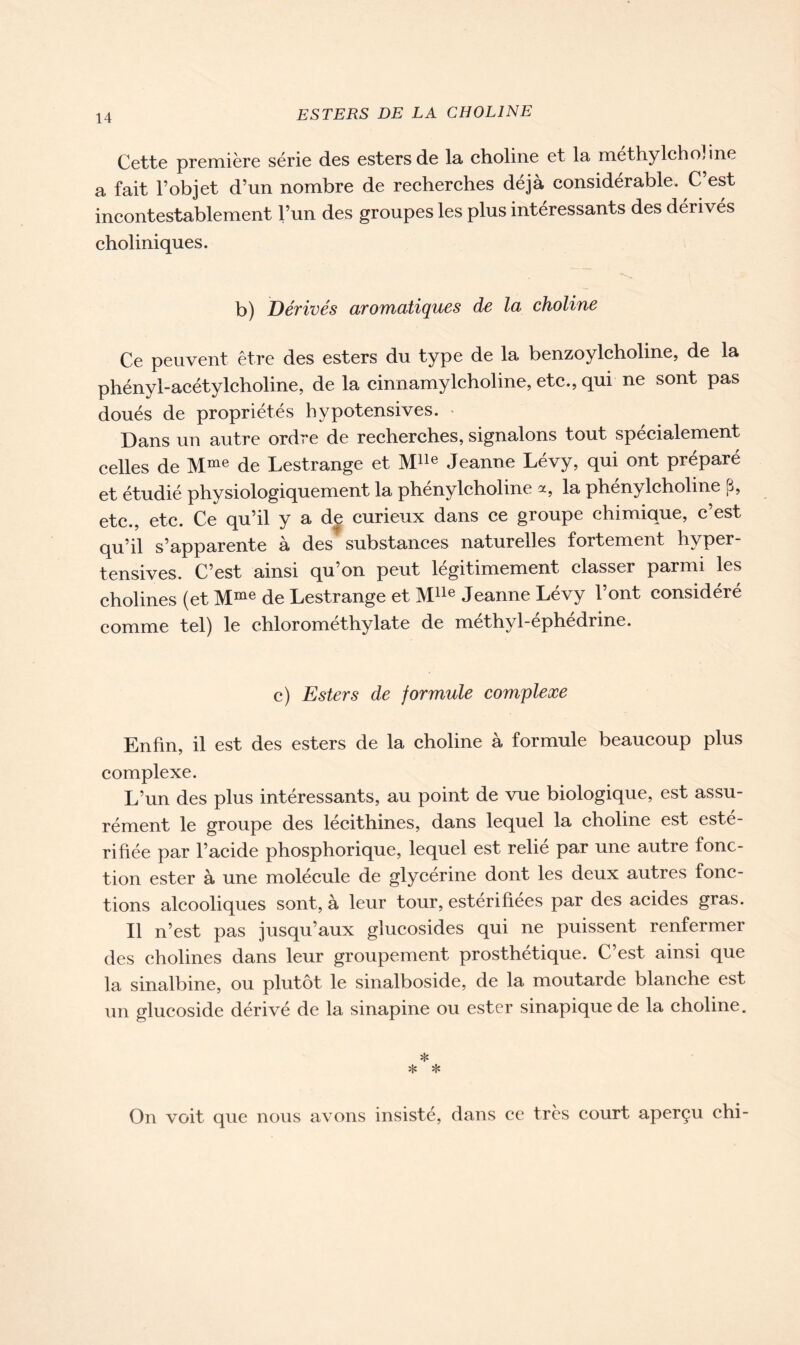 Cette première série des esters de la choline et la méthylchoJine a fait l’objet d’un nombre de recherches déjà considérable. C’est incontestablement l’un des groupes les plus intéressants des dérivés choliniques. b) Dérivés aromatiques de la choline Ce peuvent être des esters du type de la benzoylcholine, de la phényl-acétylcholine, de la cinnamylcholine, etc., qui ne sont pas doués de propriétés hypotensives. Dans un autre ordre de recherches, signalons tout spécialement celles de Mme de Lestrange et Mlle Jeanne Lévy, qui ont préparé et étudié physiologiquement la phénylcholine a, la phénylcholine p, etc., etc. Ce qu’il y a de curieux dans ce groupe chimique, c’est qu’il s’apparente à des substances naturelles fortement hyper- tensives. C’est ainsi qu’on peut légitimement classer parmi les cholines (et Mme de Lestrange et Mlle Jeanne Lévy l’ont considéré comme tel) le chlorométhylate de méthyl-éphédrine. c) Esters de formule complexe Enfin, il est des esters de la choline à formule beaucoup plus complexe. L’un des plus intéressants, au point de vue biologique, est assu- rément le groupe des lecithines, dans lequel la choline est este- rifiée par l’acide phosphorique, lequel est relié par une autre fonc- tion ester à une molécule de glycérine dont les deux autres fonc- tions alcooliques sont, à leur tour, estérifiées par des acides gras. Il n’est pas jusqu’aux glucosides qui ne puissent renfermer des cholines dans leur groupement prosthétique. C’est ainsi que la sinalbine, ou plutôt le sinalboside, de la moutarde blanche est un glucoside dérivé de la sinapine ou ester sinapique de la choline. * * * On voit que nous avons insisté, dans ce très court aperçu chi-