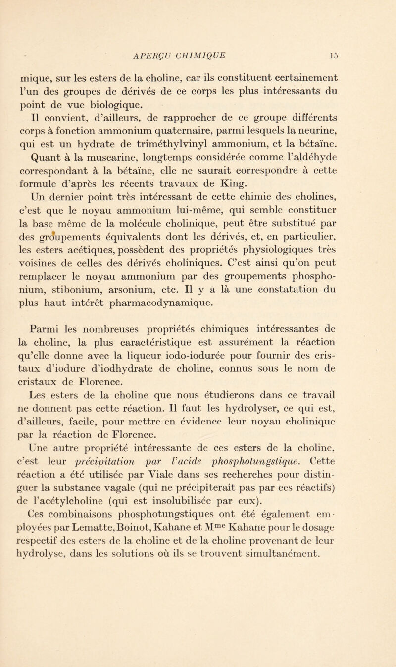 mique, sur les esters de la choline, car ils constituent certainement l’un des groupes de dérivés de ce corps les plus intéressants du point de vue biologique. Il convient, d’ailleurs, de rapprocher de ce groupe différents corps à fonction ammonium quaternaire, parmi lesquels la neurine, qui est un hydrate de triméthylvinyl ammonium, et la bétaïne. Quant à la muscarine, longtemps considérée comme l’aldéhyde correspondant à la bétaïne, elle ne saurait correspondre à cette formule d’après les récents travaux de King. Un dernier point très intéressant de cette chimie des cholines, c’est que le noyau ammonium lui-même, qui semble constituer la base même de la molécule cholinique, peut être substitué par des groupements équivalents dont les dérivés, et, en particulier, les esters acétiques, possèdent des propriétés physiologiques très voisines de celles des dérivés choliniques. C’est ainsi qu’on peut remplacer le noyau ammonium par des groupements phospho- nium, stibonium, arsonium, etc. Il y a là une constatation du plus haut intérêt pharmacodynamique. Parmi les nombreuses propriétés chimiques intéressantes de la choline, la plus caractéristique est assurément la réaction qu’elle donne avec la liqueur iodo-iodurée pour fournir des cris- taux d’iodure d’iodhydrate de choline, connus sous le nom de cristaux de Florence. Les esters de la choline que nous étudierons dans ce travail ne donnent pas cette réaction. Il faut les hydrolyser, ce qui est, d’ailleurs, facile, pour mettre en évidence leur noyau cholinique par la réaction de Florence. Une autre propriété intéressante de ces esters de la choline, c’est leur précipitation par l'acide phosphotungstique. Cette réaction a été utilisée par Viale dans ses recherches pour distin- guer la substance vagale (qui ne précipiterait pas par ces réactifs) de l’acétylcholine (qui est insolubilisée par eux). Ces combinaisons phosphotungstiques ont été également em- ployées par Lematte,Boinot, Kahane et Mme Kahane pour le dosage respectif des esters de la choline et de la choline provenant de leur hydrolyse, dans les solutions où ils se trouvent simultanément.