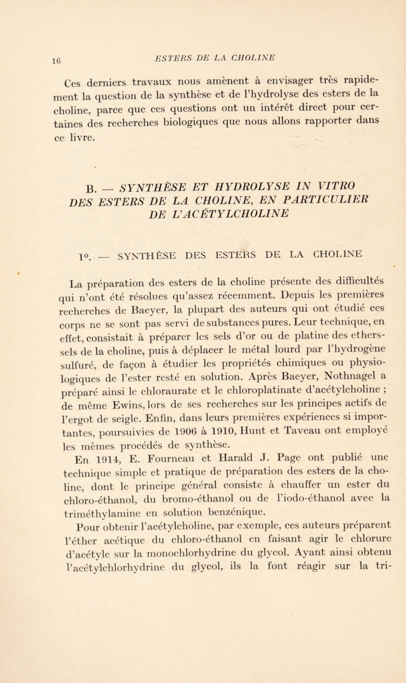 Ces derniers travaux nous amènent à envisager très rapide- ment la question de la synthèse et de l’hydrolyse des esters de la choline, parce que ces questions ont un intérêt direct pour cer- taines des recherches biologiques que nous allons rapporter dans ce livre. B. — SYNTHÈSE ET HYDROLYSE IN VITRO DES ESTERS DE LA CHOLINE, EN PARTICULIER DE U ACÉTYLCHOLINE 10> __ SYNTHÈSE DES ESTERS DE LA CHOLINE La préparation des esters de la choline présente des difficultés qui n’ont été résolues qu’assez récemment. Depuis les premières recherches de Baeyer, la plupart des auteurs qui ont étudié ces corps ne se sont pas servi de substances pures. Leur technique, en effet, consistait à préparer les sels d’or ou de platine des ethers- sels de la choline, puis à déplacer le métal lourd par l’hydrogène sulfuré, de façon à étudier les propriétés chimiques ou physio- logiques de l’ester resté en solution. Après Baeyer, Nothnagel a préparé ainsi le chloraurate et le chloroplatinate d’acétylcholine ; de même Ewins, lors de ses recherches sur les principes actifs de l’ergot de seigle. Enfin, dans leurs premières expériences si impor- tantes, poursuivies de 1906 à 1910, Hunt et Taveau ont employé les mêmes procédés de synthèse. En 1914, E. Fourneau et Harald J. Page ont publié une technique simple et pratique de préparation des esters de la cho- line, dont le principe général consiste à chauffer un ester du chloro-éthanol, du bromo-éthanol ou de l’iodo-éthanol avec la triméthylamine en solution benzenique. Pour obtenir l’acétylcholine, par exemple, ces auteurs préparent l’éther acétique du chloro-éthanol en faisant agir le chlorure d’acétyle sur la monochlorhydrine du glycol. Ayant ainsi obtenu l’acétylchlorhydrine du glycol, ils la font réagir sur la tri-