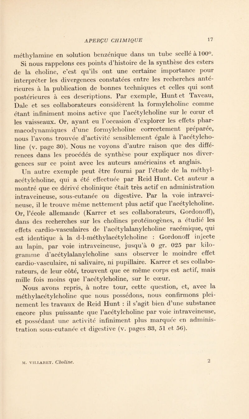 méthylamine en solution benzénique dans un tube scellé à 100°. Si nous rappelons ces points d’histoire de la synthèse des esters de la choline, c’est qu’ils ont une certaine importance pour interpréter les divergences constatées entre les recherches ante- rieures à la publication de bonnes techniques et celles qui sont postérieures à ces descriptions. Par exemple, Hunt et Taveau, Dale et ses collaborateurs considèrent la formylcholine comme étant infiniment moins active que l’acétylcholine sur le cœur et les vaisseaux. Or, ayant eu l’occasion d’explorer les effets phar- macodynamiques d’une formylcholine correctement préparée, nous l’avons trouvée d’activité sensiblement égale à l’acétylcho- line (v. page 30). Nous ne voyons d’autre raison que des diffé- rences dans les procédés de synthèse pour expliquer nos diver- gences sur ce point avec les auteurs américains et anglais. Un autre exemple peut être fourni par l’étude de la méthyl- acétylcholine, qui a été effectuée par Reid Hunt. Cet auteur a montré que ce dérivé cholinique était très actif en administration intraveineuse, sous-cutanée ou digestive. Par la voie intravei- neuse, il le trouve même nettement plus actif que l’acétylcholine. Or, l’école allemande (Karrer et ses collaborateurs, Gordonoff), dans des recherches sur les cholines protéinogènes, a étudié les effets cardio-vasculaires de l’acétylalanylcholine racémique, qui est identique à la d-l-méthylacétylcholine : Gordonoff injecte au lapin, par voie intraveineuse, jusqu’à 0 gr. 025 par kilo- gramme d’acétylalanylcholine sans observer le moindre effet cardio-vasculaire, ni salivaire, ni pupillaire. Karrer et ses collabo- rateurs, de leur côté, trouvent que ce même corps est actif, mais mille fois moins que l’acétylcholine, sur le cœur. Nous avons repris, à notre tour, cette question, et, avec la méthylacétylcholine que nous possédons, nous confirmons plei- nement les travaux de Reid Hunt : il s’agit bien d’une substance encore plus puissante que l’acétylcholine par voie intraveineuse, et possédant une activité infiniment plus marquée en adminis- tration sous-cutanée et digestive (v. pages 33, 51 et 56). m. viliaret. Choline. 2