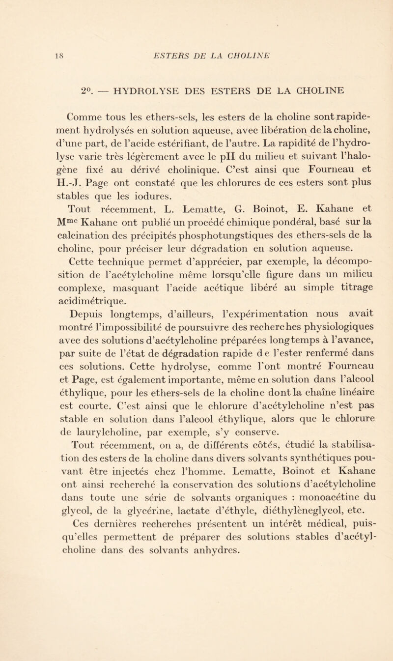 2°. — HYDROLYSE DES ESTERS DE LA CHOLINE Comme tous les ethers-sels, les esters de la choline sont rapide- ment hydrolyses en solution aqueuse, avec libération de la choline, d’une part, de l’acide estérifiant, de l’autre. La rapidité de l’hydro- lyse varie très légèrement avec le pH du milieu et suivant l’halo- gène fixé au dérivé cholinique. C’est ainsi que Fourneau et H.-J. Page ont constaté que les chlorures de ces esters sont plus stables que les iodures. Tout récemment, L. Lematte, G. Boinot, E. Kahane et Mme Kahane ont publié un procédé chimique pondéral, basé sur la calcination des précipités phosphotungstiques des ethers-sels de la choline, pour préciser leur dégradation en solution aqueuse. Cette technique permet d’apprécier, par exemple, la décompo- sition de l’acétylcholine même lorsqu’elle figure dans un milieu complexe, masquant l’acide acétique libéré au simple titrage acidimétrique. Depuis longtemps, d’ailleurs, l’expérimentation nous avait montré l’impossibilité de poursuivre des recherches physiologiques avec des solutions d’acétylcholine préparées longtemps à l’avance, par suite de l’état de dégradation rapide d e l’ester renfermé dans ces solutions. Cette hydrolyse, comme l'ont montré Fourneau et Page, est également importante, même en solution dans l’alcool éthylique, pour les ethers-sels de la choline dont la chaîne linéaire est courte. C’est ainsi que le chlorure d’acétylcholine n’est pas stable en solution dans l’alcool éthylique, alors que le chlorure de laurylcholine, par exemple, s’y conserve. Tout récemment, on a, de différents côtés, étudié la stabilisa- tion des esters de la choline dans divers solvants synthétiques pou- vant être injectés chez l’homme. Lematte, Boinot et Kahane ont ainsi recherché la conservation des solutions d’acétylcholine dans toute une série de solvants organiques : monoacétine du glycol, de la glycérine, lactate d’éthyle, diéthylèneglycol, etc. Ces dernières recherches présentent un intérêt médical, puis- qu’elles permettent de préparer des solutions stables d’acétyl- choline dans des solvants anhydres.