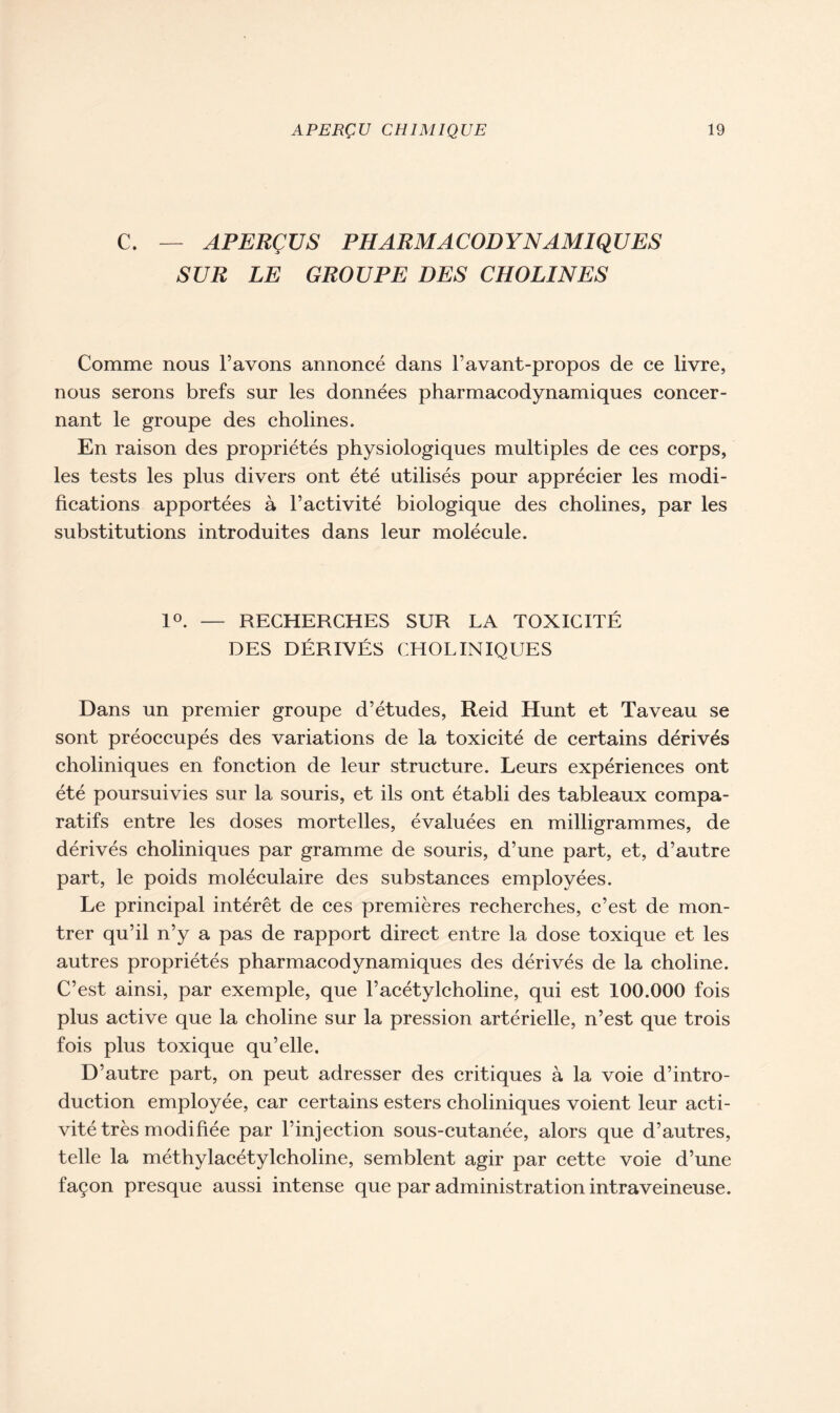 C. — APERÇUS PHARMACODYNAMIQUES SUR LE GROUPE DES CHOLINES Comme nous l’avons annoncé dans l’avant-propos de ce livre, nous serons brefs sur les données pharmacodynamiques concer- nant le groupe des cholines. En raison des propriétés physiologiques multiples de ces corps, les tests les plus divers ont été utilisés pour apprécier les modi- fications apportées à l’activité biologique des cholines, par les substitutions introduites dans leur molécule. 1°. — RECHERCHES SUR LA TOXICITÉ DES DÉRIVÉS CHOLINIQUES Dans un premier groupe d’études, Reid Hunt et Taveau se sont préoccupés des variations de la toxicité de certains dérivés choliniques en fonction de leur structure. Leurs expériences ont été poursuivies sur la souris, et ils ont établi des tableaux compa- ratifs entre les doses mortelles, évaluées en milligrammes, de dérivés choliniques par gramme de souris, d’une part, et, d’autre part, le poids moléculaire des substances employées. Le principal intérêt de ces premières recherches, c’est de mon- trer qu’il n’y a pas de rapport direct entre la dose toxique et les autres propriétés pharmacodynamiques des dérivés de la choline. C’est ainsi, par exemple, que l’acétylcholine, qui est 100.000 fois plus active que la choline sur la pression artérielle, n’est que trois fois plus toxique qu’elle. D’autre part, on peut adresser des critiques à la voie d’intro- duction employée, car certains esters choliniques voient leur acti- vité très modifiée par l’injection sous-cutanée, alors que d’autres, telle la méthylacétylcholine, semblent agir par cette voie d’une façon presque aussi intense que par administration intraveineuse.
