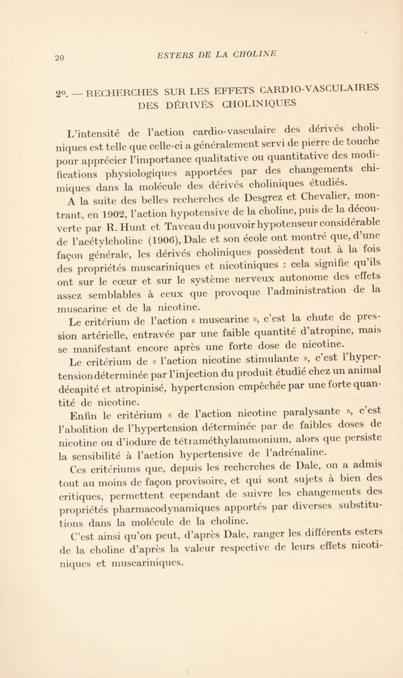 2o. _ RECHERCHES SUR LES EFFETS CARDIO-VASCULAIRES DES DÉRIVÉS CHOLINIQUES L’intensité de l’action cardio-vasculaire des dérivés choli- niques est telle que celle-ci a généralement servi de pierre de touche pour apprécier l’importance qualitative ou quantitative des mo 1- fications physiologiques apportées par des changements chi- miques dans la molécule des dérivés choliniques étudiés. A la suite des belles recherches de Desgrez et Chevalier, mon- trant, en 1902, l’action hypotensive de la choline, puis de la decou- verte par R.Hunt et Taveau du pouvoir hypotenseur considérable de l’acétylcholine (1906), Dale et son école ont montré que, d’une façon générale, les dérivés choliniques possèdent tout à la fois des propriétés muscariniques et nicotiniques : cela signifie qu ils ont sur le cœur et sur le système nerveux autonome des effets assez semblables à ceux que provoque l’administration de la muscarine et de la nicotine. Le critérium de l’action « muscarine », c est la chute de près sion artérielle, entravée par une faible quantité d’atropine, mais se manifestant encore après une forte dose de nicotine., Le critérium de « l’action nicotine stimulante », c’est 1 hyper- tension déterminée par l’injection du produit étudié chez un animal décapité et atropinisé, hypertension empêchée par une forte quan- tité de nicotine. ? Enfin le critérium « de l’action nicotine paralysante », c est l’abolition de l’hypertension déterminée par de faibles doses de nicotine ou d’iodure de tétraméthylammonium, alors que persiste la sensibilité à l’action hypertensive de l’adrénaline. Ces critériums que, depuis les recherches de Dale, on a admis tout au moins de façon provisoire, et qui sont sujets à bien des critiques, permettent cependant de suivre les changements des propriétés pharmacodynamiques apportés par diverses substitu- tions dans la molécule de la choline. C’est ainsi qu’on peut, d’après Dale, ranger les différents esters de la choline d’après la valeur respective de leurs effets mcoti- niques et muscariniques.