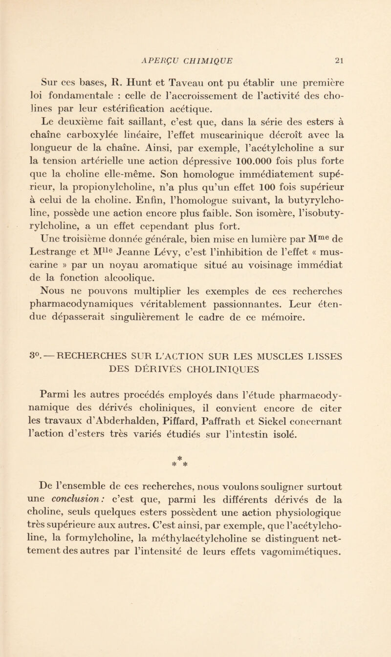 Sur ces bases, R. Hunt et Taveau ont pu établir une première loi fondamentale : celle de l’accroissement de l’activité des cho- lines par leur estérification acétique. Le deuxième fait saillant, c’est que, dans la série des esters à chaîne carboxylée linéaire, l’effet muscarinique décroît avec la longueur de la chaîne. Ainsi, par exemple, l’acétylcholine a sur la tension artérielle une action dépressive 100.000 fois plus forte que la choline elle-même. Son homologue immédiatement supé- rieur, la propionylcholine, n’a plus qu’un effet 100 fois supérieur à celui de la choline. Enfin, l’homologue suivant, la butyrylcho- line, possède une action encore plus faible. Son isomère, l’isobuty- rylcholine, a un effet cependant plus fort. Une troisième donnée générale, bien mise en lumière par Mme de Lestrange et Mlle Jeanne Lévy, c’est l’inhibition de l’effet « mus- carine » par un noyau aromatique situé au voisinage immédiat de la fonction alcoolique. Nous ne pouvons multiplier les exemples de ces recherches pharmacodynamiques véritablement passionnantes. Leur éten- due dépasserait singulièrement le cadre de ce mémoire. 3°. —RECHERCHES SUR L’ACTION SUR LES MUSCLES LISSES DES DÉRIVÉS CHOLINIQUES Parmi les autres procédés employés dans l’étude pharmacody- namique des dérivés choliniques, il convient encore de citer les travaux d’Abderhalden, Piffard, Paffrath et Sickel concernant l’action d’esters très variés étudiés sur l’intestin isolé. * * * De l’ensemble de ces recherches, nous voulons souligner surtout une conclusion : c’est que, parmi les différents dérivés de la choline, seuls quelques esters possèdent une action physiologique très supérieure aux autres. C’est ainsi, par exemple, que l’acétylcho- line, la formy]choline, la méthylacétylcholine se distinguent net- tement des autres par l’intensité de leurs effets vagomimétiques.