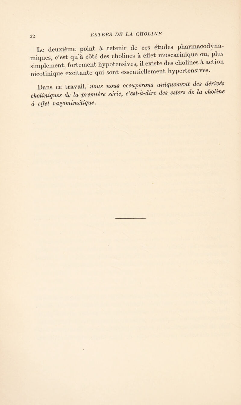 Le deuxième point à retenir de ces études pharmacodyna- miques, c’est qu’à côté des cholines à effet muscarinique ou, plus simplement, fortement hypotensives, il existe des cholmes a action nicotinique excitante qui sont essentiellement hypertensives. Dans ce travail, nous nous occuperons uniquement des dérivés choliniques de la première série, c'est-à-dire des esters de la choline à effet vagomimétique.