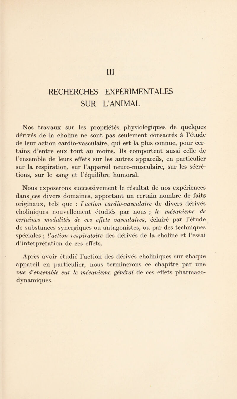 III RECHERCHES EXPERIMENTALES SUR L’ANIMAL Nos travaux sur les propriétés physiologiques de quelques dérivés de la choline ne sont pas seulement consacrés à l’étude de leur action cardio-vasculaire, qui est la plus connue, pour cer- tains d’entre eux tout au moins. Ils comportent aussi celle de l’ensemble de leurs effets sur les autres appareils, en particulier sur la respiration, sur l’appareil neuro-musculaire, sur les sécré- tions, sur le sang et l’équilibre humoral. Nous exposerons successivement le résultat de nos expériences dans ces divers domaines, apportant un certain nombre de faits originaux, tels que : Faction cardio-vasculaire de divers dérivés eholiniques nouvellement étudiés par nous ; le mécanisme de certaines modalités de ces effets vasculaires, éclairé par l’étude de substances synergiques ou antagonistes, ou par des techniques spéciales ; Faction respiratoire des dérivés de la choline et l’essai d’interprétation de ces effets. Après avoir étudié l’action des dérivés eholiniques sur chaque appareil en paiticulier, nous terminerons ce chapitre par une vue d'ensemble sur le mécanisme général de ces effets pharmaco- dynamiques.