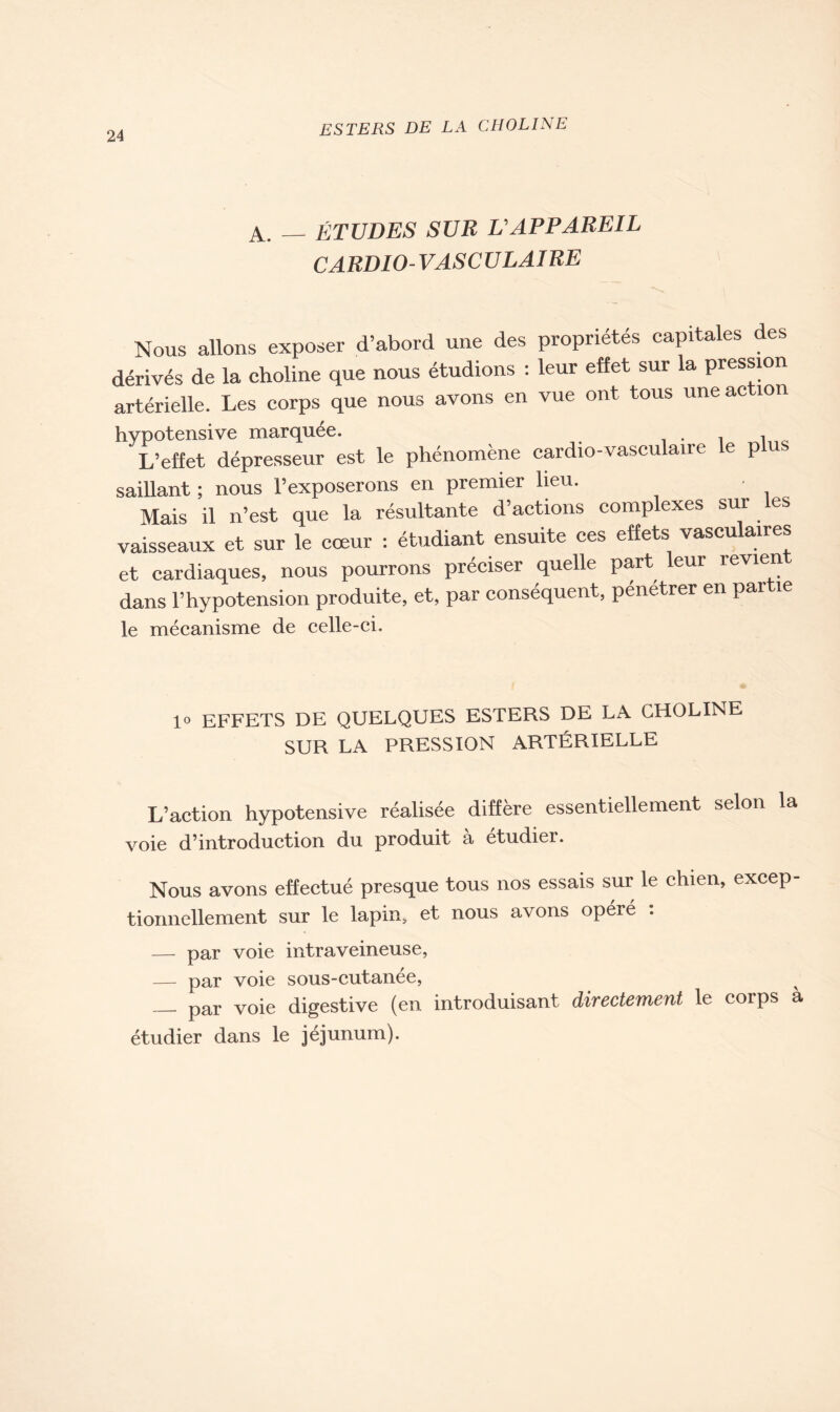 A. — ÉTUDES SUR L'APPAREIL CARDIO-VASCULAIRE Nous allons exposer d’abord une des propriétés capitales des dérivés de la choline que nous étudions : leur effet sur la pression artérielle. Les corps que nous avons en vue ont tous une action hypotensive marquée. , , L’effet dépresseur est le phénomène cardio-vasculaire le plus saillant ; nous l’exposerons en premier lieu. - Mais il n’est que la résultante d’actions complexes sur les vaisseaux et sur le cœur : étudiant ensuite ces effets vasculaires et cardiaques, nous pourrons préciser quelle part leur revien dans l’hypotension produite, et, par conséquent, pénétrer en par le mécanisme de celle-ci. 1° EFFETS DE QUELQUES ESTERS DE LA CHOLINE SUR LA PRESSION ARTÉRIELLE L’action hypotensive réalisée diffère essentiellement selon la voie d’introduction du produit à étudier. Nous avons effectué presque tous nos essais sur le chien, excep- tionnellement sur le lapin, et nous avons opéré : — par voie intraveineuse, — par voie sous-cutanée, par voie digestive (en introduisant directement le corps a étudier dans le jéjunum).