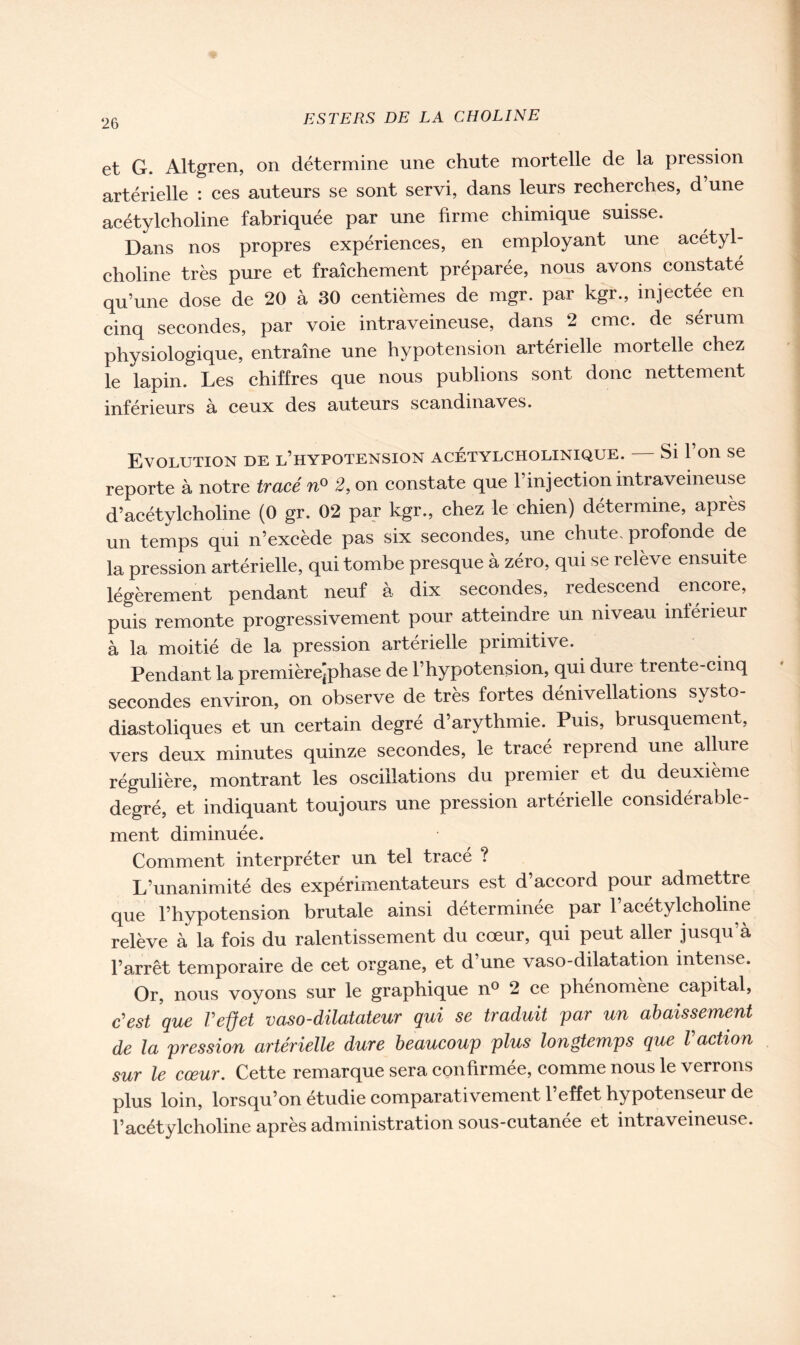 et G. Altgren, on détermine une chute mortelle de la pression artérielle : ces auteurs se sont servi, dans leurs recherches, d une acétylcholine fabriquée par une firme chimique suisse. Dans nos propres expériences, en employant une acétyl- choline très pure et fraîchement préparée, nous avons constaté qu’une dose de 20 à 30 centièmes de mgr. par kgr., injectée en cinq secondes, par voie intraveineuse, dans 2 cmc. de sérum physiologique, entraîne une hypotension artérielle mortelle chez le lapin. Les chiffres que nous publions sont donc nettement inférieurs à ceux des auteurs Scandinaves. Evolution de l’hypotension acétylcholinique. Si l’on se reporte à notre tracé n° 2, on constate que 1 injection intraveineuse d’acétylcholine (0 gr. 02 par kgr., chez le chien) détermine, après un temps qui n’excède pas six secondes, une chute, profonde de la pression artérielle, qui tombe presque à zéro, qui se relève ensuite légèrement pendant neuf à dix secondes, redescend encore, puis remonte progressivement pour atteindre un niveau inférieur à la moitié de la pression artérielle primitive. Pendant la premièrejphase de l’hypotension, qui dure trente-cinq secondes environ, on observe de très fortes dénivellations systo- diastoliques et un certain degré d’arythmie. Puis, brusquement, vers deux minutes quinze secondes, le tracé reprend une allure régulière, montrant les oscillations du premier et du deuxième degré, et indiquant toujours une pression artérielle considérable- ment diminuée. Comment interpréter un tel tracé ? L’unanimité des expérimentateurs est d’accord pour admettre que l’hypotension brutale ainsi déterminée par l’acétylcholine relève à la fois du ralentissement du cœur, qui peut aller jusqu’à l’arrêt temporaire de cet organe, et d’une vaso-dilatation intense. Or, nous voyons sur le graphique n° 2 ce phénomène capital, c'est que l'effet vaso-dilatateur qui se traduit par un abaissement de la pression artérielle dure beaucoup plus longtemps que l action sur le cœur. Cette remarque sera confirmée, comme nous le verrons plus loin, lorsqu’on étudie comparativement l’effet hypotenseur de l’acétylcholine après administration sous-cutanée et intraveineuse.