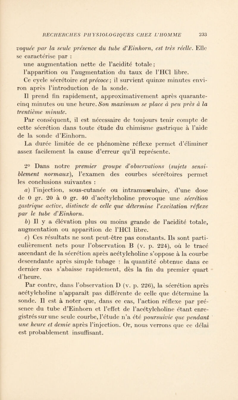 voquée par la seule présence du tube déEinhorn, est très réelle. Elle se caractérise par : une augmentation nette de l’acidité totale; l’apparition ou l’augmentation du taux de l’HCl libre. Ce cycle sécrétoire est précoce; il survient quinze minutes envi- ron après l’introduction de la sonde. Il prend fin rapidement, approximativement après quarante- cinq minutes ou une heure. Son maximum se place à peu près à la trentième minute. Par conséquent, il est nécessaire de toujours tenir compte de cette sécrétion dans toute étude du chimisme gastrique à l’aide de la sonde d’Einhorn. La durée limitée de ce phénomène réflexe permet d’éliminer assez facilement la cause d’erreur qu’il représente. 2° Dans notre premier groupe dé observations (sujets sensi- blement normaux), l’examen des courbes sécrétoires permet les conclusions suivantes : a) l’injection, sous-cutanée ou intramusculaire, d’une dose de 0 gr. 20 à 0 gr. 40 d’acétylcholine provoque une sécrétion gastrique active, distincte de celle que détermine Vexcitation réflexe par le tube déEinhorn. b) Il y a élévation plus ou moins grande de l’acidité totale, augmentation ou apparition de l’HCl libre. c) Ces résultats ne sont peut-être pas constants. Ils sont parti- culièrement nets pour l’observation B (v. p. 224), où le tracé ascendant de la sécrétion après acétylcholine s’oppose à la courbe descendante après simple tubage : la quantité obtenue dans ce dernier cas s’abaisse rapidement, dès la fin du premier quart d’heure. Par contre, dans l’observation D (v. p. 226), la sécrétion après acétylcholine n’apparaît pas différente de celle que détermine la sonde. Il est à noter que, dans ce cas, l’action réflexe par pré- sence du tube d’Einhorn et l’effet de l’acétylcholine étant enre- gistrés sur une seule courbe, l’étude n’a été poursuivie que pendant une heure et demie après l’injection. Or, nous verrons que ce délai est probablement insuffisant.
