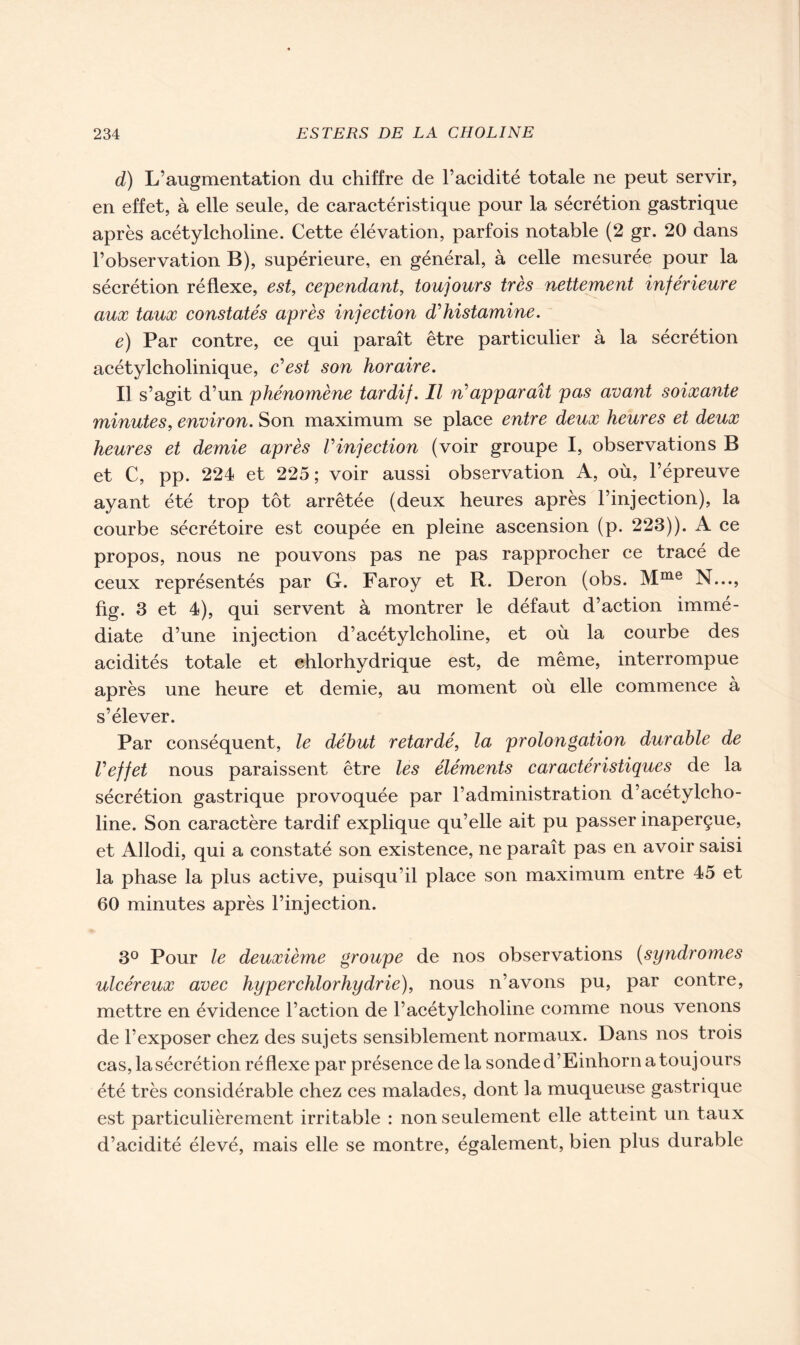 d) L’augmentation du chiffre de l’acidité totale ne peut servir, en effet, à elle seule, de caractéristique pour la sécrétion gastrique après acétylcholine. Cette élévation, parfois notable (2 gr. 20 dans l’observation B), supérieure, en général, à celle mesurée pour la sécrétion réflexe, est, cependant, toujours très nettement inférieure aux taux constatés après injection d'histamine. e) Par contre, ce qui paraît être particulier à la sécrétion acétylcholinique, c’est son horaire. Il s’agit d’un phénomène tardif. Il ri apparaît pas avant soixante minutes, environ. Son maximum se place entre deux heures et deux heures et demie après Vinjection (voir groupe I, observations B et C, pp. 224 et 225 ; voir aussi observation A, où, l’épreuve ayant été trop tôt arrêtée (deux heures après l’injection), la courbe sécrétoire est coupée en pleine ascension (p. 223)). A ce propos, nous ne pouvons pas ne pas rapprocher ce tracé de ceux représentés par G. Faroy et R. Deron (obs. Mme N..., fig. 3 et 4), qui servent à montrer le défaut d’action immé- diate d’une injection d’acétylcholine, et où la courbe des acidités totale et chlorhydrique est, de même, interrompue après une heure et demie, au moment où elle commence à s’élever. Par conséquent, le début retardé, la prolongation durable de l'effet nous paraissent être les éléments caractéristiques de la sécrétion gastrique provoquée par l’administration d’acétylcho- line. Son caractère tardif explique qu’elle ait pu passer inaperçue, et Allodi, qui a constaté son existence, ne paraît pas en avoir saisi la phase la plus active, puisqu’il place son maximum entre 45 et 60 minutes après l’injection. 3° Pour le deuxième groupe de nos observations (syndromes ulcéreux avec hyperchlorhydrie), nous n’avons pu, par contre, mettre en évidence l’action de l’acétylcholine comme nous venons de l’exposer chez des sujets sensiblement normaux. Dans nos trois cas, la sécrétion réflexe par présence de la sonde d’Einhorn a toujours été très considérable chez ces malades, dont la muqueuse gastrique est particulièrement irritable : non seulement elle atteint un taux d’acidité élevé, mais elle se montre, également, bien plus durable