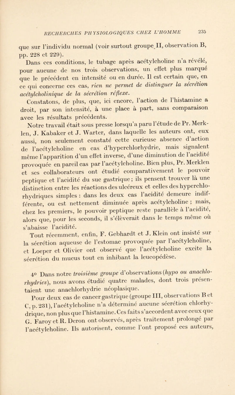 que sur l’individu normal (voir surtout groupe II, observation B, pp. 228 et 229). Dans ces conditions, le tubage après acétylcholine n’a révélé, pour aucune de nos trois observations, un effet plus marque que le précédent en intensité ou en duree. Il est certain que, en ce qui concerne ces cas, rien tic permet de distinguer la sécrétion acétylcholinique de la sécrétion réflexe. Constatons, de plus, que, ici encore, l’action de 1 histamine a droit, par son intensité, à une place à part, sans comparaison avec les résultats précédents. Notre travail était sous presse lorsqu a paru 1 etude de Pr. Merk- len, J. Kabaker et J. Warter, dans laquelle les auteurs ont, eux aussi, non seulement constaté cette curieuse absence d’action de l’acétylcholine en cas d’hyperchlorhydrie, mais signalent même l’apparition d’un effet inverse, d’une diminution de l’acidité provoquée en pareil cas par l’acetylcholine. Bien plus, Pr. Meiklen et ses collaborateurs ont étudié comparativement le pouvoir peptique et l’acidité du suc gastrique ; ils pensent trouver là une distinction entre les réactions des ulcéreux et celles des hyperchlo- rhydriques simples : dans les deux cas l’acidité demeure indif- férente, ou est nettement diminuée après acétylcholine ; mais, chez les premiers, le pouvoir peptique reste parallèle à l’acidité, alors que, pour les seconds, il s’élèverait dans le temps même où s’abaisse l’acidité. Tout récemment, enfin, F. Gebhardt et J. Klein ont insisté sur la sécrétion aqueuse de l’estomac provoquée par l’acétylcholine, et Loeper et Olivier ont observé que l’acétylcholine excite la sécrétion du mucus tout en inhibant la leucopédèse. 4° Dans notre troisième groupe d’observations (hypo ou anachlo- rhydries), nous avons étudié quatre malades, dont trois présen- taient une anachlorhydrie néoplasique. Pour deux cas de cancer gastrique (groupe III, observations B et C,p. 231), l’acétylcholine n’a déterminé aucune sécrétion chlorhy- drique, non plus que l’histamine. Ces faits s’accordent avec ceux que G. Faroy et R. Deron ont observés, après traitement prolongé par l’acétylcholine. Ils autorisent, comme l’ont proposé ces auteurs,