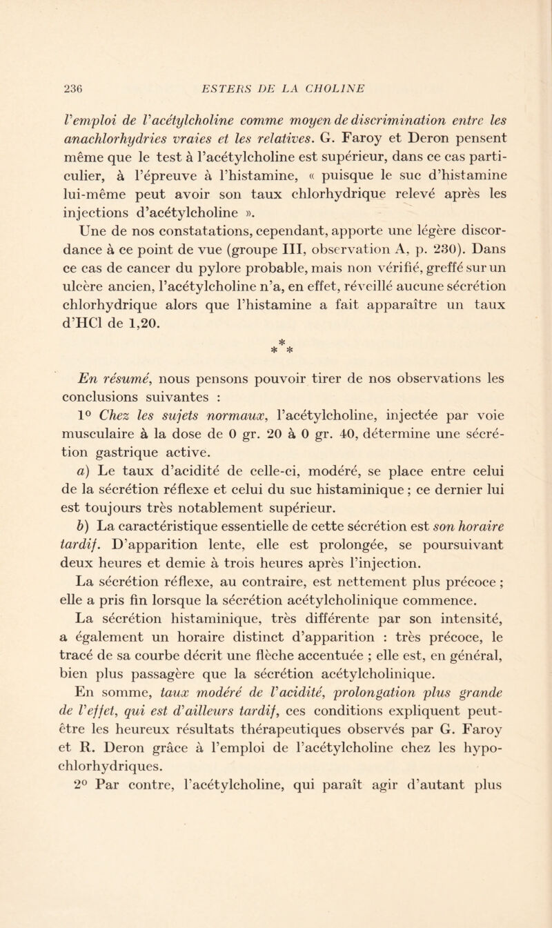 Vemploi de Vacétylcholine comme moyen de discrimination entre les anachlorhydries vraies et les relatives. G. Faroy et Deron pensent même que le test à l’acétylcholine est supérieur, dans ce cas parti- culier, à l’épreuve à l’histamine, « puisque le suc d’histamine lui-même peut avoir son taux chlorhydrique relevé après les injections d’acétylcholine ». Une de nos constatations, cependant, apporte une légère discor- dance à ce point de vue (groupe III, observation A, p. 230). Dans ce cas de cancer du pylore probable, mais non vérifié, greffé sur un ulcère ancien, l’acétylcholine n’a, en effet, réveillé aucune sécrétion chlorhydrique alors que l’histamine a fait apparaître un taux d’HCl de 1,20. * * * En résumé, nous pensons pouvoir tirer de nos observations les conclusions suivantes : 1° Chez les sujets normaux, l’acétylcholine, injectée par voie musculaire à la dose de 0 gr. 20 à 0 gr. 40, détermine une sécré- tion gastrique active. a) Le taux d’acidité de celle-ci, modéré, se place entre celui de la sécrétion réflexe et celui du suc histaminique ; ce dernier lui est toujours très notablement supérieur. h) La caractéristique essentielle de cette sécrétion est son horaire tardif. D’apparition lente, elle est prolongée, se poursuivant deux heures et demie à trois heures après l’injection. La sécrétion réflexe, au contraire, est nettement plus précoce ; elle a pris fin lorsque la sécrétion acétylcholinique commence. La sécrétion histaminique, très différente par son intensité, a également un horaire distinct d’apparition : très précoce, le tracé de sa courbe décrit une flèche accentuée ; elle est, en général, bien plus passagère que la sécrétion acétylcholinique. En somme, taux modéré de Vacidité, prolongation plus grande de Veffet, qui est d’ailleurs tardif, ces conditions expliquent peut- être les heureux résultats thérapeutiques observés par G. Faroy et R. Deron grâce à l’emploi de l’acétylcholine chez les hypo- chlorhydriques. 2° Par contre, l’acétylcholine, qui paraît agir d’autant plus