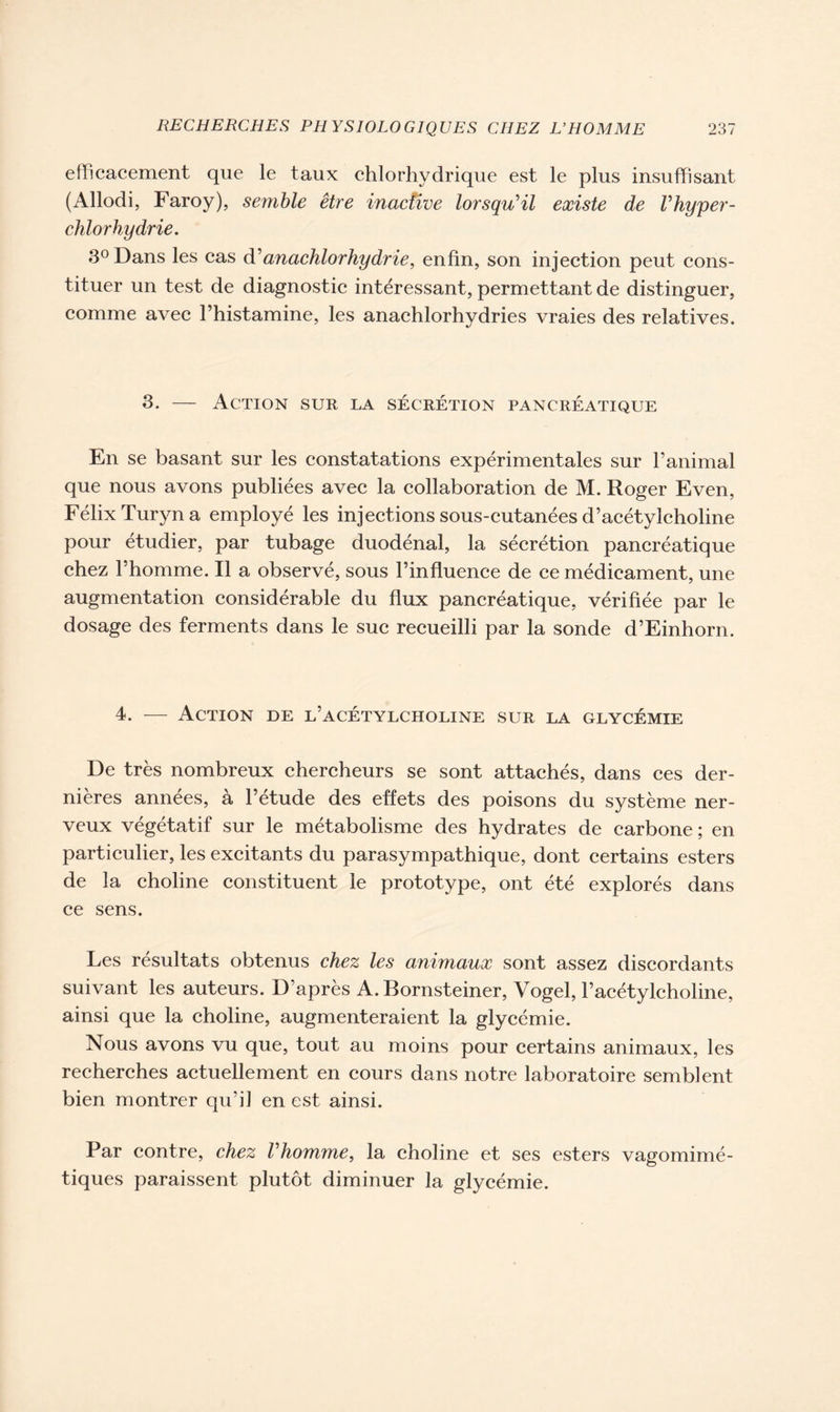 efficacement que le taux chlorhydrique est le plus insuffisant (Allodi, Faroy), semble être inactive lorsqu'il existe de Vhyper- chlorhydrie, 3° Dans les cas d'anachlorhydrie, enfin, son injection peut cons- tituer un test de diagnostic intéressant, permettant de distinguer, comme avec l’histamine, les anachlorhydries vraies des relatives. 3. — Action sur la sécrétion pancréatique En se basant sur les constatations expérimentales sur l’animal que nous avons publiées avec la collaboration de M. Roger Even, FélixTuryna employé les injections sous-cutanées d’acétylcholine pour étudier, par tubage duodénal, la sécrétion pancréatique chez l’homme. Il a observé, sous l’influence de ce médicament, une augmentation considérable du flux pancréatique, vérifiée par le dosage des ferments dans le suc recueilli par la sonde d’Einhorn. 4. — Action de l’acétylcholine sur la glycémie De très nombreux chercheurs se sont attachés, dans ces der- nières années, à l’étude des effets des poisons du système ner- veux végétatif sur le métabolisme des hydrates de carbone ; en particulier, les excitants du parasympathique, dont certains esters de la choline constituent le prototype, ont été explorés dans ce sens. Les résultats obtenus chez les animaux sont assez discordants suivant les auteurs. D’après A. Bornsteiner, Vogel, l’acétylcholine, ainsi que la choline, augmenteraient la glycémie. Nous avons vu que, tout au moins pour certains animaux, les recherches actuellement en cours dans notre laboratoire semblent bien montrer qu’il en est ainsi. Par contre, chez l'homme, la choline et ses esters vagomimé- tiques paraissent plutôt diminuer la glycémie.