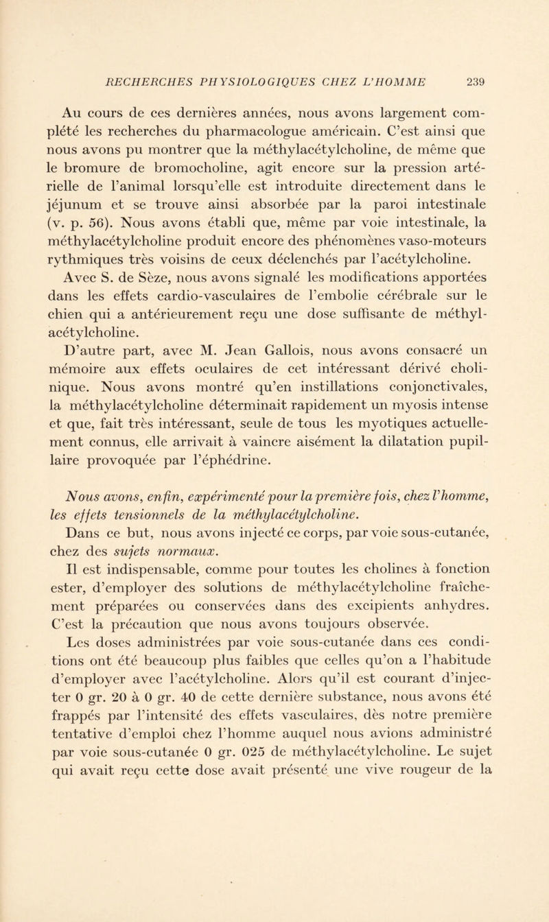 Au cours de ces dernières années, nous avons largement com- plété les recherches du pharmacologue américain. C’est ainsi que nous avons pu montrer que la méthylacétylcholine, de même que le bromure de bromocholine, agit encore sur la pression arté- rielle de l’animal lorsqu’elle est introduite directement dans le jéjunum et se trouve ainsi absorbée par la paroi intestinale (v. p. 56). Nous avons établi que, même par voie intestinale, la méthylacétylcholine produit encore des phénomènes vaso-moteurs rythmiques très voisins de ceux déclenchés par l’acétylcholine. Avec S. de Sèze, nous avons signalé les modifications apportées dans les effets cardio-vasculaires de l’embolie cérébrale sur le chien qui a antérieurement reçu une dose suffisante de méthyl- acétylcholine. D’autre part, avec M. Jean Gallois, nous avons consacré un mémoire aux effets oculaires de cet intéressant dérivé choli- nique. Nous avons montré qu’en instillations conjonctivales, la méthylacétylcholine déterminait rapidement un myosis intense et que, fait très intéressant, seule de tous les myotiques actuelle- ment connus, elle arrivait à vaincre aisément la dilatation pupil- laire provoquée par l’éphédrine. Nous avons, enfin, expérimenté pour la première fois, chez l'homme, les effets tensionnels de la méthylacétylcholine. Dans ce but, nous avons injecté ce corps, par voie sous-cutanée, chez des sujets normaux. Il est indispensable, comme pour toutes les cholines à fonction ester, d’employer des solutions de méthylacétylcholine fraîche- ment préparées ou conservées dans des excipients anhydres. C’est la précaution que nous avons toujours observée. Les doses administrées par voie sous-cutanée dans ces condi- tions ont été beaucoup plus faibles que celles qu’on a l’habitude d’employer avec l’acétylcholine. Alors qu’il est courant d’injec- ter 0 gr. 20 à 0 gr. 40 de cette dernière substance, nous avons été frappés par l’intensité des effets vasculaires, dès notre première tentative d’emploi chez l’homme auquel nous avions administré par voie sous-cutanée 0 gr. 025 de méthylacétylcholine. Le sujet qui avait reçu cette dose avait présenté une vive rougeur de la