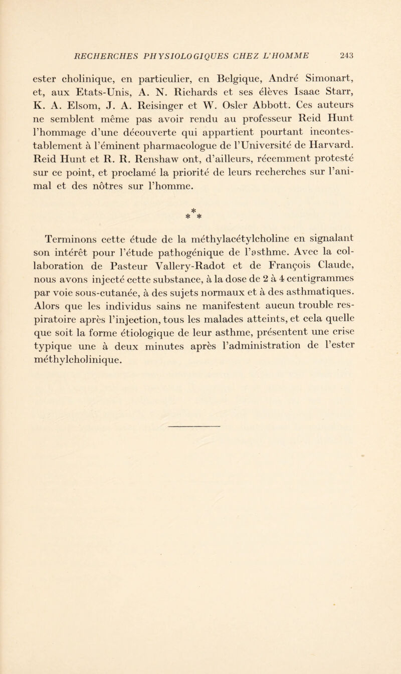 ester cholinique, en particulier, en Belgique, André Simonart, et, aux Etats-Unis, A. N. Richards et ses élèves Isaac Starr, K. A. Elsom, J. A. Reisinger et W. Osler Abbott. Ces auteurs ne semblent même pas avoir rendu au professeur Reid Hunt l’hommage d’une découverte qui appartient pourtant incontes- tablement à l’éminent pharmacologue de l’Université de Harvard. Reid Hunt et R. R. Renshaw ont, d’ailleurs, récemment protesté sur ce point, et proclamé la priorité de leurs recherches sur l’ani- mal et des nôtres sur l’homme. * * * Terminons cette étude de la méthylacétylcholine en signalant son intérêt pour l’étude pathogénique de l’asthme. Avec la col- laboration de Pasteur Vallery-Radot et de François Claude, nous avons injecté cette substance, à la dose de 2 à 4 centigrammes par voie sous-cutanée, à des sujets normaux et à des asthmatiques. Alors que les individus sains ne manifestent aucun trouble res- piratoire après l’injection, tous les malades atteints, et cela quelle que soit la forme étiologique de leur asthme, présentent une crise typique une à deux minutes après l’administration de l’ester méthylcho] inique.