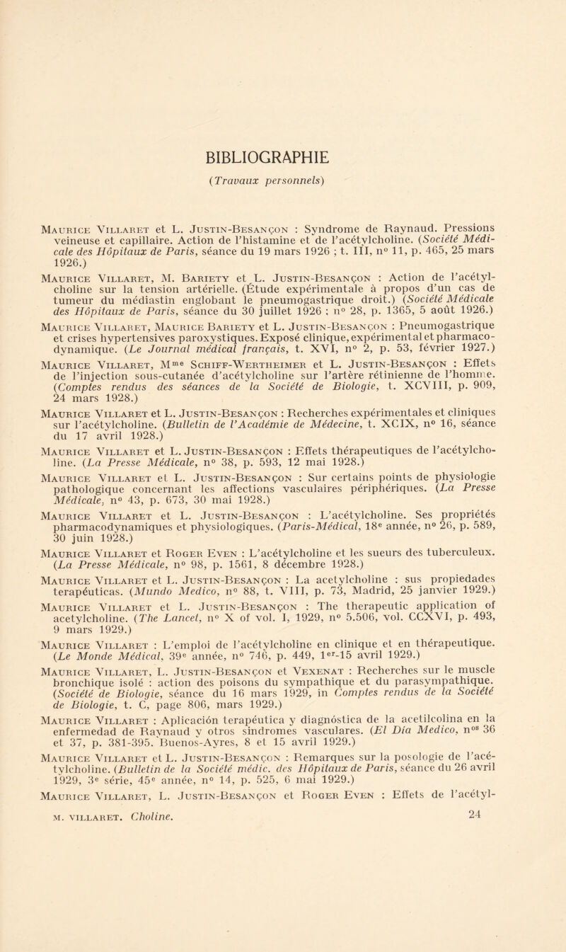 BIBLIOGRAPHIE (Travaux personnels) Maurice Villaret et L. Justin-Besançon : Syndrome de Raynaud. Pressions veineuse et capillaire. Action de Thistamine et de l'acétylcholine. (Société Médi- cale des Hôpitaux de Paris, séance du 19 mars 1926 ; t. III, n° 11, p. 465, 25 mars 1926.) Maurice Villaret, M. Bariety et L. Justin-Besançon : Action de l’acétyl- choline sur la tension artérielle. (Étude expérimentale à propos d’un cas de tumeur du médiastin englobant le pneumogastrique droit.) (Société Médicale des Hôpitaux de Paris, séance du 30 juillet 1926 ; n° 28, p. 1365, 5 août 1926.) Maurice Villaret, Maurice Bariety et L. Justin-Besançon : Pneumogastrique et crises hypertensives paroxystiques. Exposé clinique, expérimental et pharmaco- dynamique. (Le Journal médical français, t. XVI, n° 2, p. 53, février 1927.) Maurice Villaret, Mme Schiff-Wertheimer et L. Justin-Besançon : Effets de l’injection sous-cutanée d’acétylcholine sur l’artère rétinienne de l’homme. (Comptes rendus des séances de la Société de Biologie, t. XCVIII, p. 909, 24 mars 1928.) Maurice Villaret et L. Justin-Besançon : Recherches expérimentales et cliniques sur l’acétylcholine. (Bulletin de VAcadémie de Médecine, t. XCIX, n° 16, séance du 17 avril 1928.) Maurice Villaret et L. Justin-Besançon : Effets thérapeutiques de l’acétylcho- line. (La Presse Médicale, n° 38, p. 593, 12 mai 1928.) Maurice Villaret et L. Justin-Besançon : Sur certains points de physiologie pathologique concernant les affections vasculaires périphériques. (La Presse Médicale, n° 43, p. 673, 30 mai 1928.) Maurice Villaret et L. Justin-Besançon : L’acétylcholine. Ses propriétés pharmacodynamiques et physiologiques. (Paris-Médical, 18e année, n° 26, p. 589, 30 juin 1928.) Maurice Villaret et Roger Even : L’acétylcholine et les sueurs des tuberculeux. (La Presse Médicale, n° 98, p. 1561, 8 décembre 1928.) Maurice Villaret et L. Justin-Besançon : La acétylcholine : sus propiedades terapéuticas. (Mundo Medico, n° 88, t. VIII, p. 73, Madrid, 25 janvier 1929.) Maurice Villaret et L. Justin-Besançon : The therapeutic application of acétylcholine. (The Lancet, n° X of vol. I, 1929, n° 5.506, vol. CCXVI, p. 493, 9 mars 1929.) Maurice Villaret : L’emploi de l’acétvlcholine en clinique et en thérapeutique. (Le Monde Médical, 39e année, n° 746, p. 449, ler-15 avril 1929.) Maurice Villaret, L. Justin-Besançon et Vexenat : Recherches sur le muscle bronchique isolé : action des poisons du sympathique et du parasympathique. (Société de Biologie, séance du 16 mars 1929, in Comptes rendus de la Société de Biologie, t. C, page 806, mars 1929.) Maurice Villaret : Aplicaciôn terapéutica y diagnôstica de la acetilcolina en la enfermedad de Ravnaud v otros sindromes vasculares. (El Dia Medico, n08 36 et 37, p. 381-395. Buenos-Ayres, 8 et 15 avril 1929.) Maurice Villaret et L. Justin-Besançon : Remarques sur la posologie de l’acé- tylcholine. (Bulletin de la Société médic. des Hôpitaux de Paris, séance du 26 avril 1929, 3e série, 45e année, n° 14, p. 525, 6 mai 1929.) Maurice Villaret, L. Justin-Besançon et Roger Even : Effets de l’acétyl- 24