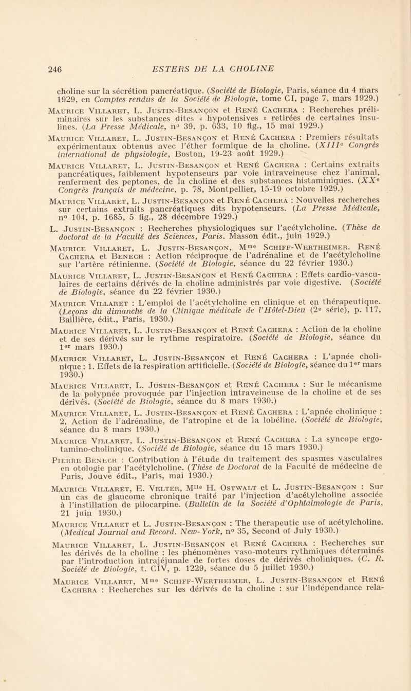 choline sur la sécrétion pancréatique. (Société de Biologie, Paris, séance du 4 mars 1929, en Comptes rendus de la Société de Biologie, tome CI, page 7, mars 1929.) Maurice Villaret, L. Justin-Besançon et René Cachera : Recherches préli- minaires sur les substances dites « hypotensives » retirées de certaines insu- lines. (La Presse Médicale, n° 39, p. 633, 10 fig., 15 mai 1929.) Maurice Villaret, L. Justin-Besançon et René Cachera : Premiers résultats expérimentaux obtenus avec l’éther formique de la choline. (XIIIe Congrès international de physiologie, Boston, 19-23 août 1929.) Maurice Villaret, L. Justin-Besançon et René Cachera : Certains extraits pancréatiques, faiblement hypotenseurs par voie intraveineuse chez l’animal, renferment des peptones, de la choline et des substances histaminiques. (XXe Congrès français de médecine, p. 78, Montpellier, 15-19 octobre 1929.) Maurice Villaret, L. Justin-Besançon et René Cachera : Nouvelles recherches sur certains extraits pancréatiques dits hypotenseurs. (La Presse Médicale, n° 104, p. 1685, 5 fig., 28 décembre 1929.) L. Justin-Besançon : Recherches physiologiques sur l’acétylcholine. (Thèse de doctorat de la Faculté des Sciences, Paris. Masson édit., juin 1929.) Maurice Villaret, L. Justin-Besançon, Mme Schiff-Wertheimer. René Cachera et Benech : Action réciproque de l’adrénaline et de l’acétylcholine sur l’artère rétinienne. (Société de Biologie, séance du 22 février 1930.) Maurice Villaret, L. Justin-Besançon et René Cachera : Effets cardio-vascu- laires de certains dérivés de la choline administrés par voie digestive. (Société de Biologie, séance du 22 février 1930.) Maurice Villaret : L’emploi de l’acétylcholine en clinique et en thérapeutique. (Leçons du dimanche de la Clinique médicale de VHôtel-Dieu (2e série), p. 117, Baillière, édit., Paris, 1930.) Maurice Villaret, L. Justin-Besançon et René Cachera : Action de la choline et de ses dérivés sur le rythme respiratoire. (Société de Biologie, séance du 1er mars 1930.) Maurice Villaret, L. Justin-Besançon et René Cachera : L’apnée choli- nique : 1. Effets de la respiration artificielle. (Société de Biologie, séance du 1er mars 1930. ) Maurice Villaret, L. Justin-Besançon et René Cachera : Sur le mécanisme de la polypnée provoquée par l’injection intraveineuse de la choline et de ses dérivés. (Société de Biologie, séance du 8 mars 1930.) Maurice Villaret, L. Justin-Besançon et René Cachera : L’apnée cholinique : 2. Action de l’adrénaline, de l’atropine et de la lobéline. (Société de Biologie, séance du 8 mars 1930.) Maurice Villaret, L. Justin-Besançon et René Cachera : La syncope ergo- tamino-cholinique. (Société de Biologie, séance du 15 mars 1930.) Pierre Benech : Contribution à l’étude du traitement des spasmes vasculaires en otologie par l’acétylcholine. (Thèse de Doctorat de la Faculté de médecine de Paris, Jouve édit., Paris, mai 1930.) Maurice Villaret, E. Velter, Mlle H. Ostwalt et L. Justin-Besançon : Sur un cas de glaucome chronique traité par l’injection d’acétylcholine associée à l’instillation de pilocarpine. (Bulletin de la Société d’Ophtalmologie de Paris, 21 juin 1930.) Maurice Villaret et L. Justin-Besançon : The therapeutic use of acétylcholine. (Medical Journal and Record. New-York, n° 35, Second of July 1930.) Maurice Villaret, L. Justin-Besançon et René Cachera *. Recherches sur les dérivés de la choline : les phénomènes vaso-moteurs rythmiques déterminés par l’introduction intrajéjunale de fortes doses de dérivés choliniques. (C. R. Société de Biologie, t. CIV, p. 1229, séance du 5 juillet 1930.) Maurice Villaret, Mme Schiff-Wertheimer, L. Justin-Besançon et René Cachera : Recherches sur les dérivés de la choline : sur l’indépendance rela-