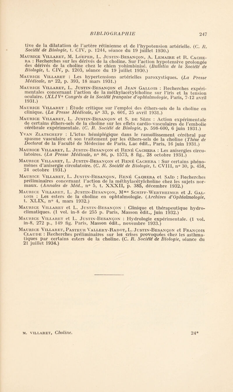 tive de la dilatation de l’artère rétinienne et de l’hypotension artérielle. (C. R. Société de Biologie, t. CIV, p. 1244, séance du 19 juillet 1930.) Maurice Villaret, M. Loeper, L. Justin-Besançon, A. Lemaire et R. Cache- ra : Recherches sur les dérivés de la choline. Sur l’action hypotensive prolongée des dérivés de la choline chez le chien yohimbinisé. (Bulletin de la Société de Biologie, t. CIV, p. 1203, séance du 19 juillet 1930.) Maurice Villaret : Les hypertensions artérielles paroxystiques. (La Presse Médicale, n° 22, p. 393, 18 mars 1931.) Maurice Villaret, L. Justin-Besançon et Jean Gallois : Recherches expéri- mentales concernant l’action de la méthylacétylcholine sur l’iris et la tension oculaire. (XLIVe Congrès de la Société française d’ophtalmoloqie, Paris, 7-12 avril 1931.) Maurice Villaret : Étude critique sur l’emploi des éthers-seis de la choline en clinique. (La Presse Médicale, n° 33, p. 601, 25 avril 1931.) Maurice Villaret, L. Justin-Besançon et S. de Sèze : Action expérimentale de certains éthers-sels de la choline sur les effets cardio-vasculaires de l’embolie cérébrale expérimentale. (C. R. Société de Biologie, p. 598-600, 6 juin 1931.) Yvan Zlatscheff : L’ictus hémiplégique dans le ramollissement cérébral par spasme vasculaire et son traitement par les éthers-sels de la choline (Thèse de Doctorat de la Faculté de Médecine de Paris, Lac édit., Paris, 16 juin 1931.) Maurice Villaret, L. Justin-Besançon et René Cachera : Les anisergies circu- latoires. (La Presse Médicale, n° 86, p. 1573, 8 fig., 28 octobre 1931.) Maurice Villaret, L. Justin-Besançon et René Cachera : Sur certains phéno- mènes d’anisergie circulatoire. (C. R. Société de Biologie, t. CVIII, n° 30, p. 458, 24 octobre 1931.) Maurice Villaret, L. Justin-Besançon, René Cachera et Saïd : Recherches préliminaires concernant l’action de la méthylacétylcholine chez les sujets nor- maux. (Annales de Méd., n° 5, t. XXXII, p. 385, décembre 1932.) Maurice Villaret, L. Justin-Besançon, Mme Schiff-Wertheimer et J. Gal- lois : Les esters de la choline en ophtalmologie. (Archives d’Ophtalmologie, t. XLIX, n° 4, mars 1932.) Maurice Villaret et L. Justin-Besançon : Clinique et thérapeutique hydro- climatiques. (1 vol. in-8 de 255 p. Paris, Masson édit., juin 1932.) Maurice Villaret et L. Justin-Besançon : Hydrologie expérimentale. (1 vol. in-8, 272 p., 149 fig. Paris, Masson édit., novembre 1933.) Maurice Villaret, Pasteur Vallery-Radot, L. Justin-Besançon et François Claude : Recherches préliminaires sur les crises provoquées chez les asthma- tiques par certains esters de la choline. (C. R. Société de Biologie, séance du 21 juillet 1934.)