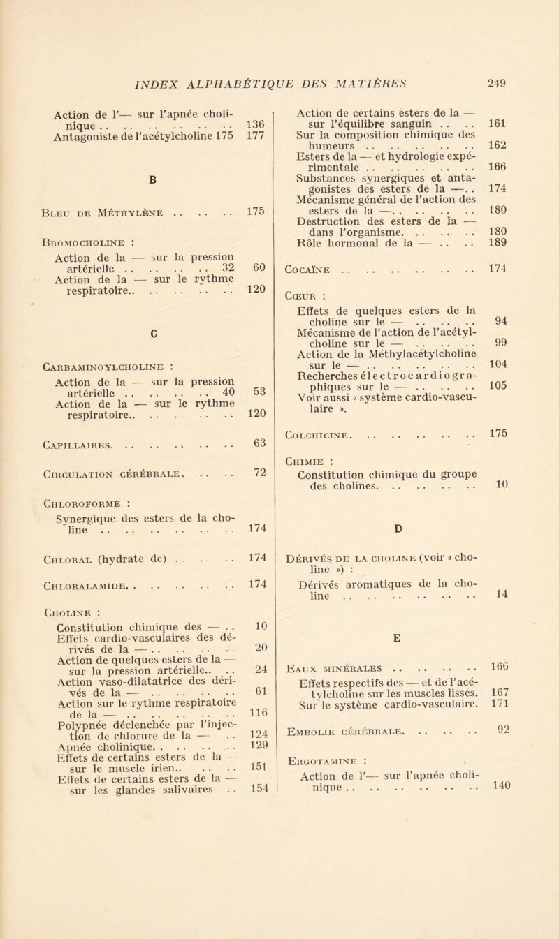 Action de 1’— sur l’apnée choli- nique 136 Antagoniste de l’acétylcholine 175 177 B Bleu de Méthylène 175 Bromocholine : Action de la — sur la pression artérielle 32 60 Action de la — sur le rythme respiratoire 120 C Carbaminoylcholine : Action de la — sur la pression artérielle 40 53 Action de la — sur le rythme respiratoire 120 Capillaires 63 Circulation cérébrale 72 Chloroforme : Synergique des esters de la cho- line 174 Chloral (hydrate de) 174 Chloralamide . • 174 Choline : Constitution chimique des — . . 10 Effets cardio-vasculaires des dé- rivés de la — 20 Action de quelques esters de la — sur la pression artérielle.. .. 24 Action vaso-dilatatrice des déri- vés de la — 61 Action sur le rythme respiratoire de la — ; H6 Polypnée déclenchée par l’injec- tion de chlorure de la — . • 124 Apnée cholinique 129 Effets de certains esters de la — sur le muscle irien 131 Effets de certains esters de la — sur les glandes salivaires . . 154 Action de certains esters de la — sur l’équilibre sanguin .. .. 161 Sur la composition chimique des humeurs 162 Esters de la — et hydrologie expé- rimentale 166 Substances synergiques et anta- gonistes des esters de la —.. 174 Mécanisme général de l’action des esters de la — 180 Destruction des esters de la — dans l’organisme 180 Rôle hormonal de la —- . . . . 189 Cocaïne 174 Cœur : Effets de quelques esters de la choline sur le — .. . . . . 94 Mécanisme de l’action de l’acétyl- choline sur le — 99 Action de la Méthylacétylcholine sur le — 104 Recherches électrocardiogra- phiques sur le — 105 Voir aussi « système cardio-vascu- laire ». Colchicine 175 Chimie : Constitution chimique du groupe des cholines 10 D Dérivés de la choline (voir « cho- line ») : Dérivés aromatiques de la cho- line 14 E Eaux minérales 166 Effets respectifs des — et de l’acé- tylcholine sur les muscles lisses. 167 Sur le système cardio-vasculaire. 171 Embolie cérébrale 92 Ergotamine : Action de 1’— sur l’apnée choli- nique HO