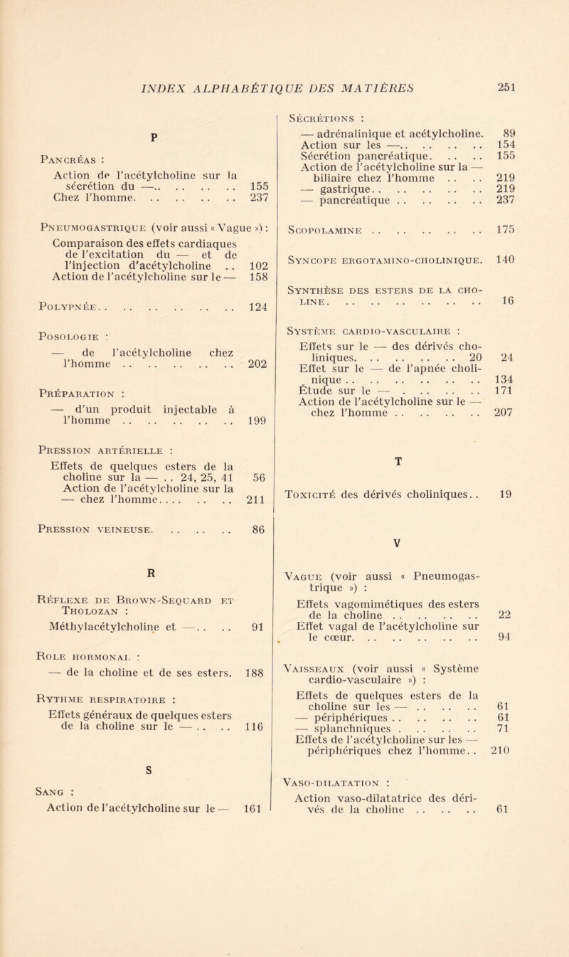 P Pancréas : Action de racétylcholine sur la sécrétion du — 155 Chez l’homme 237 Pneumogastrique (voir aussi «Vague ») : Comparaison des effets cardiaques de l’excitation du — et de l’injection d’acétylcholine . . 102 Action de l’acétylcholine sur le — 158 Polypnée 124 Posologie : — de l’acétylcholine chez l’homme 202 Préparation : — d’un produit injectable à l’homme 199 Pression artérielle : Effets de quelques esters de la choline sur la — . . 24, 25, 41 56 Action de l’acétylcholine sur la — chez l’homme 211 Pression veineuse 86 R Réflexe de Brown-Sequard et Tholozan : Méthylacétylcholine et —. . . . 91 Rôle hormonal : — de la choline et de ses esters. 188 Rythme respiratoire : Effets généraux de quelques esters de la choline sur le — .. . . 116 S Sang : Action de l’acétylcholine sur le— 161 Sécrétions : — adrénalinique et acétylcholine. 89 Action sur les — 154 Sécrétion pancréatique 155 Action de l’acétylcholine sur la — biliaire chez l’homme . . . . 219 — gastrique 219 — pancréatique 237 SCOPOLAMINE 175 Syncope ergotamino-cholinique. 140 Synthèse des esters de la cho- line 16 Système cardio-vasculaire : Effets sur le — des dérivés cho- liniques 20 24 Effet sur le — de l’apnée choli- nique 134 Étude sur le — 171 Action de l’acétylcholine sur le — chez l’homme 207 T Toxicité des dérivés choliniques. . 19 V Vague (voir aussi « Pneumogas- trique ») : Effets vagomimétiques des esters de la choline 22 Effet vagal de l’acétylcholine sur le cœur 94 Vaisseaux (voir aussi « Système cardio-vasculaire ») : Effets de quelques esters de la choline sur les —- 61 — périphériques 61 — splanchniques 71 Effets de l’acétylcholine sur les — périphériques chez l’homme. . 210 Vaso-dilatation : Action vaso-dilatatrice des déri- vés de la choline 61