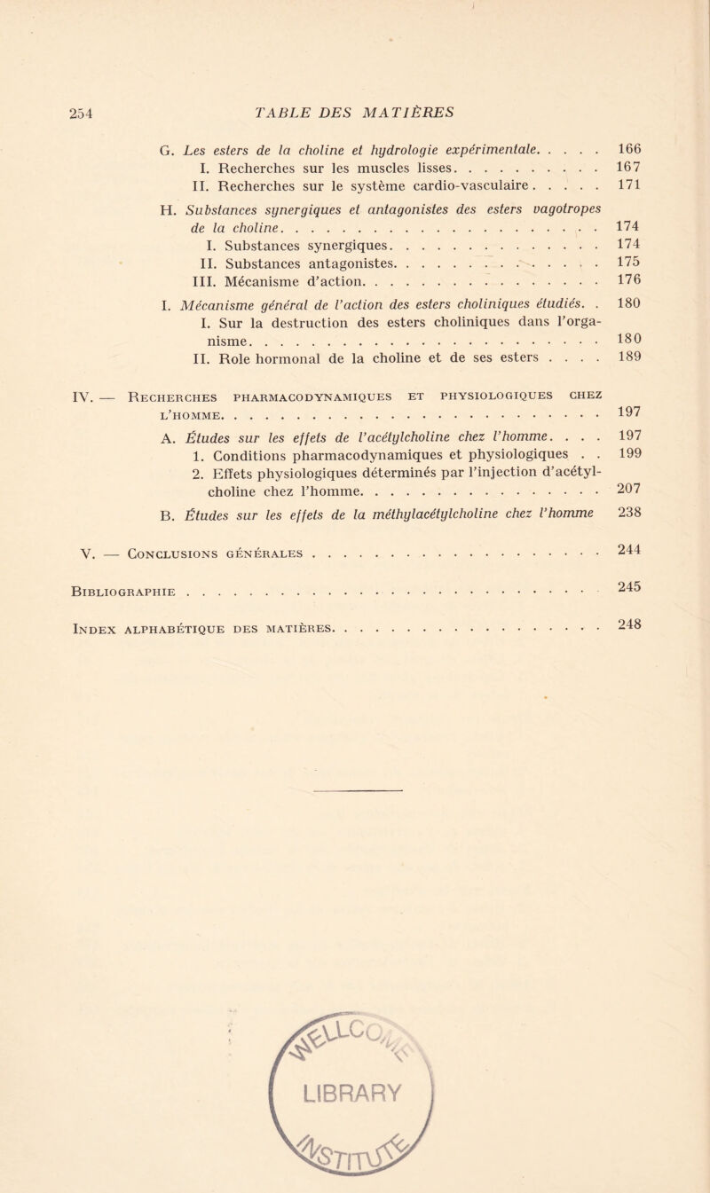 G. Les esters de la choline et hydrologie expérimentale 166 I. Recherches sur les muscles lisses 167 IL Recherches sur le système cardio-vasculaire 171 H. Substances synergiques et antagonistes des esters vagotropes de la choline 174 I. Substances synergiques 174 IL Substances antagonistes • 175 III. Mécanisme d’action 176 I. Mécanisme général de l’action des esters choliniques étudiés. . 180 I. Sur la destruction des esters choliniques dans l’orga- nisme 180 IL Rôle hormonal de la choline et de ses esters .... 189 IY. — Recherches pharmacodynamiques et physiologiques chez l’homme 197 A. Études sur les effets de l’acétylcholine chez l’homme. . . . 197 1. Conditions pharmacodynamiques et physiologiques . . 199 2. Effets physiologiques déterminés par l’injection d’acétyl- choline chez l’homme 207 B. Études sur les effets de la méthylacétylcholine chez l’homme 238 V. — Conclusions générales 244 Bibliographie 245 Index alphabétique des matières 248 LIBRARY