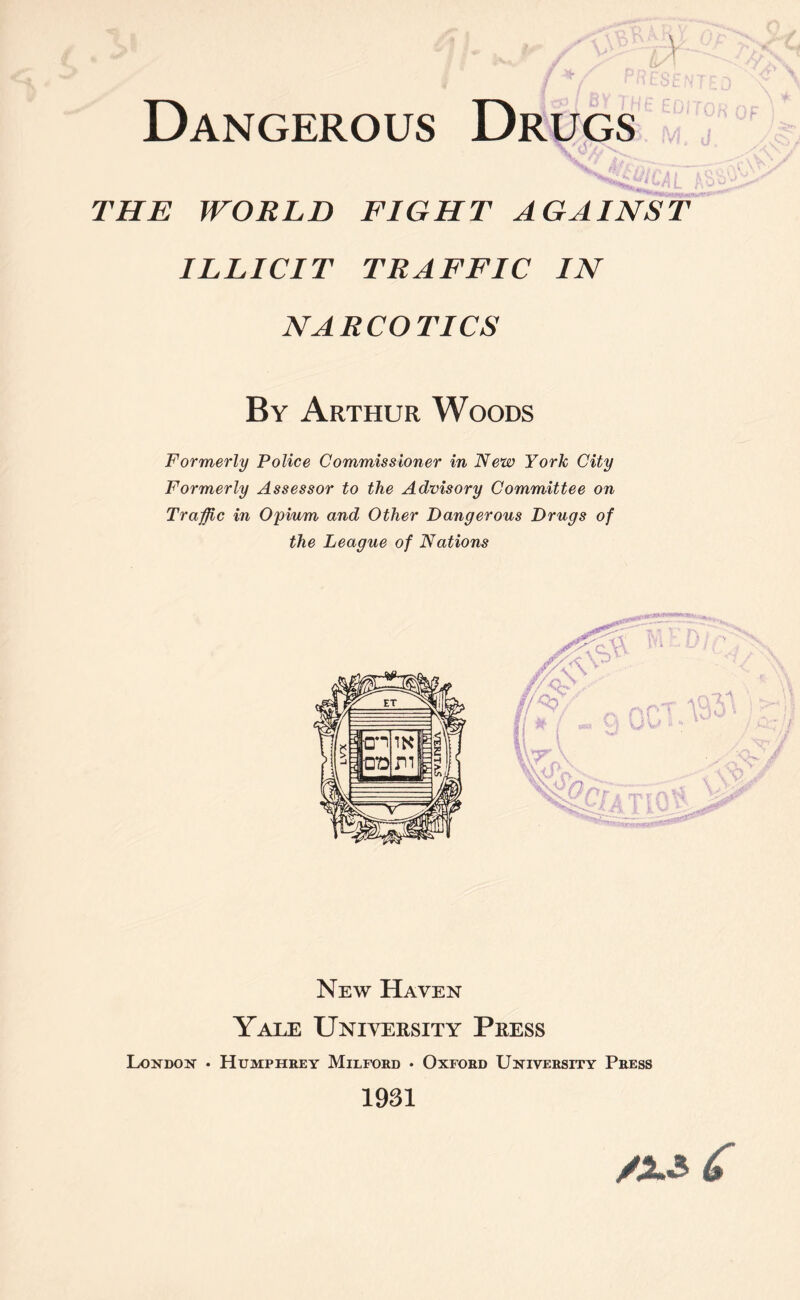 V Dangerous Drugs THE WORLD FIGHT AGAINST ILLICIT TRAFFIC IN NARCOTICS By Arthur Woods Formerly Police Commissioner in New York City Formerly Assessor to the Advisory Committee on Traffic in Opium and Other Dangerous Drugs of the League of Nations New Haven Yale University Press London • Humphrey Milford • Oxford University Press 1931 /x$ 6