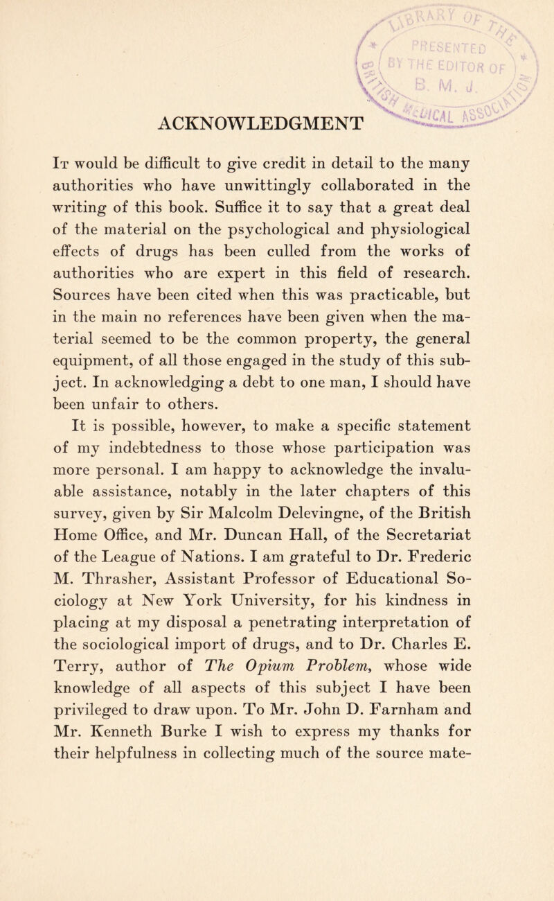 ACKNOWLEDGMENT It would be difficult to give credit in detail to the many authorities who have unwittingly collaborated in the writing of this book. Suffice it to say that a great deal of the material on the psychological and physiological effects of drugs has been culled from the works of authorities who are expert in this field of research. Sources have been cited when this was practicable, but in the main no references have been given when the ma- terial seemed to be the common property, the general equipment, of all those engaged in the study of this sub- ject. In acknowledging a debt to one man, I should have been unfair to others. It is possible, however, to make a specific statement of my indebtedness to those whose participation was more personal. I am happy to acknowledge the invalu- able assistance, notably in the later chapters of this survey, given by Sir Malcolm Delevingne, of the British Home Office, and Mr. Duncan Hall, of the Secretariat of the League of Nations. I am grateful to Dr. Frederic M. Thrasher, Assistant Professor of Educational So- ciology at New York University, for his kindness in placing at my disposal a penetrating interpretation of the sociological import of drugs, and to Dr. Charles E. Terry, author of The Opium Problem, whose wide knowledge of all aspects of this subject I have been privileged to draw upon. To Mr. John D. Farnham and Mr. Kenneth Burke I wish to express my thanks for their helpfulness in collecting much of the source mate-