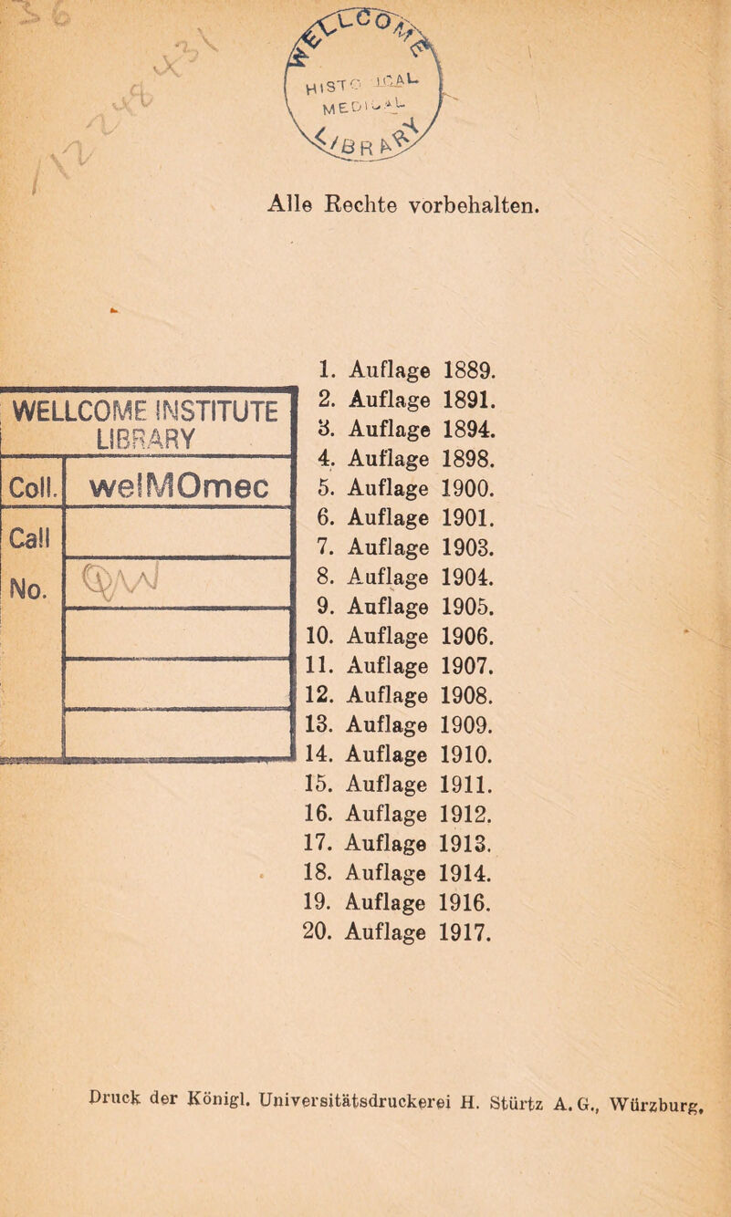 Alle Rechte Vorbehalten. WELLCOME INSTITUTE LIBRARY Coli. weiMOmec Call No. L— 1. 2. а. 4. 5. б. 7. 8. 9. 10. 11. 12. 13. 14. 15. 16. 17. 18. 19. 20. Auflage 1889. Auflage 1891. Auflage 1894. Auflage 1898. Auflage 1900. Auflage 1901. Auflage 1903. Auflage 1904. Auflage 1905. Auflage 1906. Auflage 1907. Auflage 1908. Auflage 1909. Auflage 1910. Auflage 1911. Auflage 1912. Auflage 1913. Auflage 1914. Auflage 1916. Auflage 1917. Druck der Königl. Universitätsdruckem H. Stürtz A. G., Würzburg,