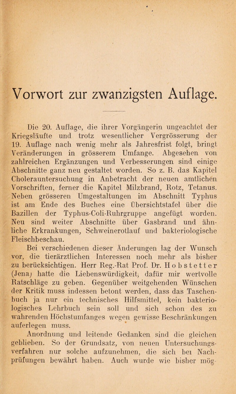 Vorwort zur zwanzigsten Auflage. Die 20. Auflage, die ihrer Vorgängerin ungeachtet der Kriegsläufte und trotz wesentlicher Vergrösserung der 19. Auflage nach wenig mehr als Jahresfrist folgt, bringt Veränderungen in grösserem Umfange. Abgesehen von zahlreichen Ergänzungen und Verbesserungen sind einige Abschnitte ganz neu gestaltet worden. So z. B. das Kapitel Cholerauntersuchung in Anbetracht der neuen amtlichen Vorschriften, ferner die Kapitel Milzbrand, Rotz, Tetanus. Neben grösseren Umgestaltungen im Abschnitt Typhus ist am Ende des Buches eine Übersichtstafel über die Bazillen der Typhus-Coli-Ruhrgruppe angefügt worden. Neu sind weiter Abschnitte über Gasbrand und ähn- liche Erkrankungen, Schweinerotlauf und bakteriologische Fleischbeschau. Bei verschiedenen dieser Änderungen lag der Wunsch vor, die tierärztlichen Interessen noch mehr als bisher zu berücksichtigen. Herr Reg.-Rat Prof. Dr. Hob stet t er (Jena; hatte die Liebenswürdigkeit, dafür mir wertvolle Ratschläge zu geben. Gegenüber weitgehenden Wünschen der Kritik muss indessen betont werden, dass das Taschen- buch ja nur ein technisches Hilfsmittel, kein bakterio- logisches Lehrbuch sein soll und sich schon des zu wahrenden Höchstumfanges wegen gewisse Beschränkungen auferlegen muss. Anordnung und leitende Gedanken sind die gleichen gehlieben. So der Grundsatz, von neuen Untersuchungs- verfahren nur solche aufzunehmen, die sich bei Nach- prüfungen bewährt haben. Auch wurde wie bisher mög-