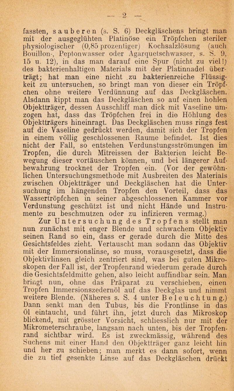 % fassten, sauberen (s. S. 6) Deckgläschens bringt man mit der ausgeglühten Platinöse ein Tröpfchen steriler physiologischer (0,85 prozentiger) Kochsalzlösung (auch Bouillon-, Peptonwasser oder Agarquetschwasser, s. S. 9, 15 u, 12), in das man darauf eine Spur (nicht zu viel!) des bakterienhaltigen Materials mit der Platinnadel über- trägt; hat man eine nicht zu bakterienreiche Flüssig- keit zu untersuchen, so bringt man von dieser ein Tröpf- chen ohne weitere Verdünnung auf das Deckgläschen. Alsdann kippt man das Deckgläschen so auf einen hohlen Objektträger, dessen Ausschliff man dick mit Vaseline um- zogen hat, dass das Tröpfchen frei in die Höhlung des Objektträgers hineinragt. Das Deckgläschen muss rings fest auf die Vaseline gedrückt werden, damit sich der Tropfen in einem völlig geschlossenen Raume befindet. Ist dies nicht der Fall, so entstehen Verdunstungsströmungen im Tropfen, die durch Mitreissen der Bakterien leicht Be- wegung dieser vortäuschen können, und bei längerer Auf- bewahrung trocknet der Tropfen ein. (Vor der gewöhn- lichen Untersuchungsmethode mit Ausbreiten des Materials zwischen Objektträger und Deckgläschen hat die Unter- suchung im hängenden Tropfen den Vorteil, dass das Wassertröpfchen in seiner abgeschlossenen Kammer vor Verdunstung geschützt ist und nicht Hände und Instru- mente zu beschmutzen oder zu infizieren vermag.) Zur Untersuchung des Tropfens stellt man nun zunächst mit enger Blende und schwachem Objektiv seinen Rand so ein, dass er gerade durch die Mitte des Gesichtsfeldes zieht. Vertauscht man sodann das Objektiv mit der Immersionslinse, so muss, vorausgesetzt, dass die Objektivlinsen gleich zentriert sind, was bei guten Mikro- skopen der Fall ist, der Tropfenrand wiederum gerade durch die Gesichtsfeldmitte gehen, also leicht auffindbar sein. Man bringt nun, ohne das Präparat zu verschieben, einen Tropfen Immersionszedernöl auf das Deckglas und nimmt weitere Blende. (Näheres s. S. 4 unter Beleuchtung.) Dann senkt man den Tubus, bis die Frontlinse in das Öl eintaucht, und führt ihn, jetzt durch das Mikroskop blickend, mit grösster Vorsicht, schliesslich nur mit der Mikrometerschraube, langsam nach unten, bis der Tropfen- rand sichtbar wird. Es ist zweckmässig, während des Suchens mit einer Hand den Objektträger ganz leicht hin und her zu schieben; man merkt es dann sofort, wenn die zu tief gesenkte Linse auf das Deckgläschen drückt