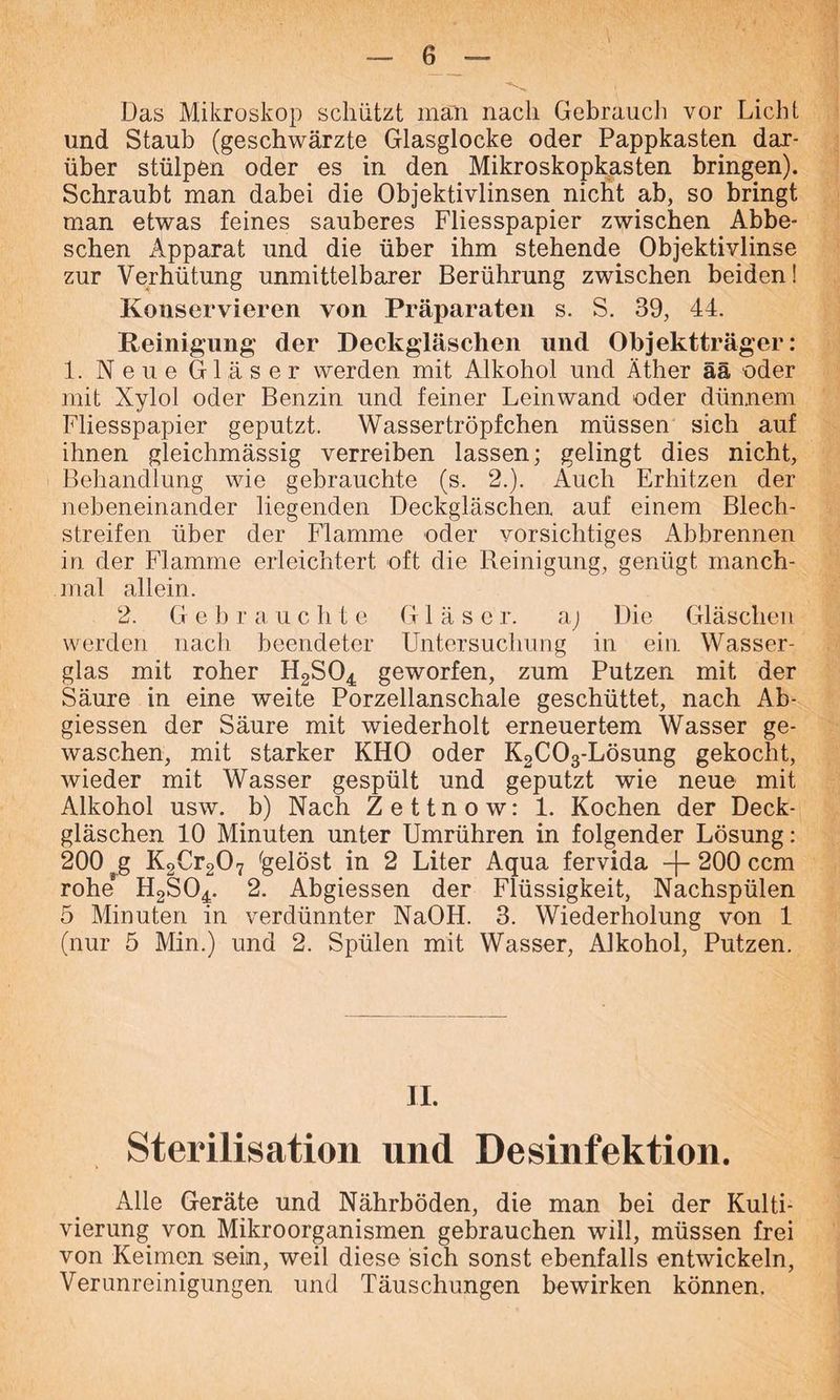 Das Mikroskop schützt man nach Gebrauch vor Licht und Staub (geschwärzte Glasglocke oder Pappkasten dar- über stülpen oder es in den Mikroskopkasten bringen). Schraubt man dabei die Objektivlinsen nicht ab, so bringt man etwas feines sauberes Fliesspapier zwischen Abbe- schen Apparat und die über ihm stehende Objektivlinse zur Verhütung unmittelbarer Berührung zwischen beiden! Konservieren von Präparaten s. S. 39, 44. Reinigung der Deckgläschen und Objektträger: 1. Neue Gläser werden mit Alkohol und Äther ää oder mit Xylol oder Benzin und feiner Leinwand oder dünnem Fliesspapier geputzt. Wassertröpfchen müssen sich auf ihnen gleichmässig verreiben lassen; gelingt dies nicht, Behandlung wie gebrauchte (s. 2.). Auch Erhitzen der nebeneinander liegenden Deckgläschen auf einem Blech- streifen über der Flamme oder vorsichtiges Abbrennen in der Flamme erleichtert oft die Reinigung, genügt manch- mal allein. 2. Gebrauchte Gläser. aj Die Gläschen werden nach beendeter Untersuchung in ein Wasser- glas mit roher H2S04 geworfen, zum Putzen mit der Säure in eine weite Porzellanschale geschüttet, nach Ab- giessen der Säure mit wiederholt erneuertem Wasser ge- waschen, mit starker KHO oder K2C03-Lösung gekocht, wieder mit Wasser gespült und geputzt wie neue mit Alkohol usw. b) Nach Zettnow: 1. Kochen der Deck- gläschen 10 Minuten unter Umrühren in folgender Lösung: 200 rg K2Cr207 gelöst in 2 Liter Aqua fervida -j- 200 ccm rohe H2S04. 2. Abgiessen der Flüssigkeit, Nachspülen 5 Minuten in verdünnter NaOH. 3. Wiederholung von 1 (nur 5 Min.) und 2. Spülen mit Wasser, Alkohol, Putzen. II. Sterilisation und Desinfektion. Alle Geräte und Nährböden, die man bei der Kulti- vierung von Mikroorganismen gebrauchen will, müssen frei von Keimen sein, weil diese sich sonst ebenfalls entwickeln, Verunreinigungen und Täuschungen bewirken können.