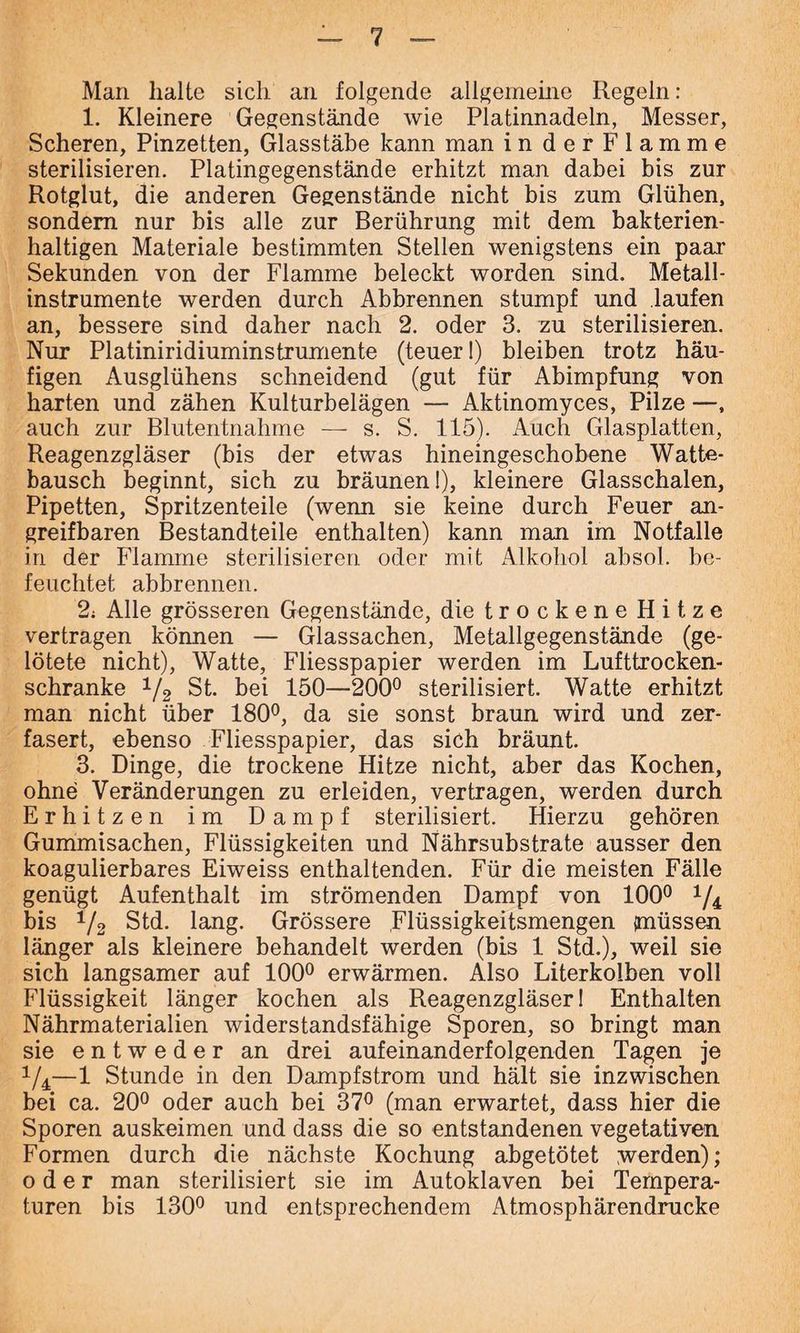 Man halte sich an folgende allgemeine Regeln: 1. Kleinere Gegenstände wie Platinnadeln, Messer, Scheren, Pinzetten, Glasstäbe kann man in der Flamme sterilisieren. Platingegenstände erhitzt man dabei bis zur Rotglut, die anderen Gegenstände nicht bis zum Glühen, sondern nur bis alle zur Berührung mit dem bakterien- haltigen Materiale bestimmten Stellen wenigstens ein paar Sekunden von der Flamme beleckt worden sind. Metall- instrumente werden durch Abbrennen stumpf und laufen an, bessere sind daher nach 2. oder 3. zu sterilisieren. Nur Platiniridiuminstrumente (teuer I) bleiben trotz häu- figen Ausglühens schneidend (gut für Abimpfung von harten und zähen Kulturbelägen — Aktinomyces, Pilze —, auch zur Blutentnahme — s. S. 115). Auch Glasplatten, Reagenzgläser (bis der etwas hineingeschobene Watte- bausch beginnt, sich zu bräunen 1), kleinere Glasschalen, Pipetten, Spritzenteile (wenn sie keine durch Feuer an- greifbaren Bestandteile enthalten) kann man im Notfälle in der Flamme sterilisieren oder mit Alkohol absol. be- feuchtet abbrennen. 2; Alle grösseren Gegenstände, die trockene Hitze vertragen können — Glassachen, Metallgegenstände (ge- lötete nicht), Watte, Fliesspapier werden im Lufttrocken- schranke x/2 St. bei 150—200° sterilisiert. Watte erhitzt man nicht über 180°, da sie sonst braun wird und zer- fasert, ebenso Fliesspapier, das sich bräunt. 3. Dinge, die trockene Hitze nicht, aber das Kochen, ohne Veränderungen zu erleiden, vertragen, werden durch Erhitzen im Dampf sterilisiert. Hierzu gehören Gummisachen, Flüssigkeiten und Nährsubstrate ausser den koagulierbares Eiweiss enthaltenden. Für die meisten Fälle genügt Aufenthalt im strömenden Dampf von 100° 1/i bis 1/2 Std. lang. Grössere Flüssigkeitsmengen (müssen länger als kleinere behandelt werden (bis 1 Std.), weil sie sich langsamer auf 100° erwärmen. Also Literkolben voll Flüssigkeit länger kochen als Reagenzgläser! Enthalten Nährmaterialien widerstandsfähige Sporen, so bringt man sie entweder an drei aufeinanderfolgenden Tagen je 1/4—1 Stunde in den Dampfstrom und hält sie inzwischen bei ca. 20° oder auch bei 37° (man erwartet, dass hier die Sporen auskeimen und dass die so entstandenen vegetativen Formen durch die nächste Kochung abgetötet werden); oder man sterilisiert sie im Autoklaven bei Tempera- turen bis 130° und entsprechendem Atmosphärendrucke