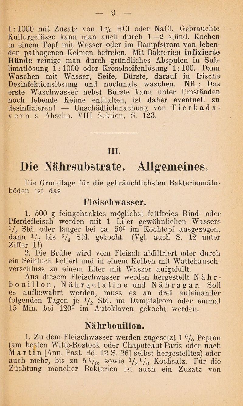 1:1000 mit Zusatz von 1 o/0 HCl oder NaCl. Gebrauchte Kulturgefässe kann man auch durch 1—2 stünd. Kochen in einem Topf mit Wasser oder im Dampfstrom von leben- den pathogenen Keimen befreien. Mit Bakterien infizierte Hände reinige man durch gründliches Abspülen in Sub- limatlösung 1:1000 oder Kresolseifenlösung 1:100. Dann Waschen mit Wasser, Seife, Bürste, darauf in frische Desinfektionslösung und nochmals waschen. NB.: Das erste Waschwasser nebst Bürste kann unter Umständen noch lebende Keime enthalten, ist daher eventuell zu desinfizierenI — Unschädlichmachung von Tierkada- vern s. Abschn. VIII Sektion, S. 123. III. Die Nährsubstrate. Allgemeines. Die Grundlage für die gebräuchlichsten Bakteriennähr- böden ist das Fleischwasser. 1. 500 g feingehacktes möglichst fettfreies Rind- oder Pferdefleisch werden mit 1 Liter gewöhnlichen Wassers 1/2 Std. oder länger bei ca. 50° im Kochtopf ausgezogen, dann 1/2 bis 3/4 Std. gekocht. (Vgl. auch S. 12 unter Ziffer 11) 2. Die Brühe wird vom Fleisch abfiltriert oder durch ein Seihtuch koliert und in einem Kolben mit Wattebausch- verschluss zu einem Liter mit Wasser aufgefüllt. Aus diesem Fleischwasser werden hergestellt Nähr- bouillon, Nährgelatine und Nähragar. Soll es aufbewahrt werden, muss es an drei aufeinander folgenden Tagen je 1/2 Std. im Dampfstrom oder einmal 15 Min. bei 120° im Autoklaven gekocht werden. Nährbouillon. 1. Zu dem Fleischwasser werden zugesetzt 1 % Pepton (am besten Witte-Rostock oder Chapoteaut-Paris oder nach Martin [Ann. Past. Bd. 12 S. 26] selbst hergestelltes) oder auch mehr, bis zu 5 %, sowie 1f2 % Kochsalz. Für die Züchtung mancher Bakterien ist auch ein Zusatz von