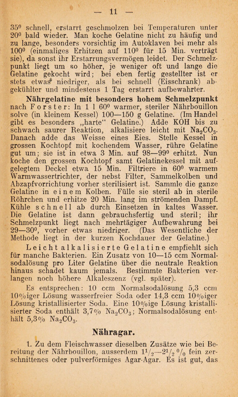 35° schnell, erstarrt geschmolzen bei Temperaturen unter 20° bald wieder. Man koche Gelatine nicht zu häufig und zu lange, besonders vorsichtig im Autoklaven bei mehr als 100° (einmaliges Erhitzen auf 110° für 15 Min. verträgt sie), da sonst ihr Erstarrungsvermögen leidet. Der Schmelz- punkt liegt um so höher, je weniger oft und lange die Gelatine gekocht wird; bei eben fertig gestellter ist er stets etwa^' niedriger, als bei schnell (Eisschrank) ab- gekühlter und mindestens 1 Tag erstarrt aufbewahrter. Nährgelatine mit besonders hohem Schmelzpunkt nach Förster: In 1 1 60° warmer, steriler Nährbouillon solve (in kleinem Kessel) 100—150 g Gelatine. (Im Handel gibt es besonders „harte“ Gelatine.) Adde KOH bis zu schwach saurer Reaktion, alkalisiere leicht mit Na2C03. Danach adde das Weisse eines Eies. Stelle Kessel in grossen Kochtopf mit kochendem Wasser, rühre Gelatine gut um; sie ist in etwa 3 Min. auf 98—99° erhitzt. Nun koche den grossen Kochtopf samt Gelatinekessel mit auf- gelegtem Deckel etwa 15 Min. Filtriere in 60° warmem Warmwassertrichter, der nebst Filter, Sammelkolben und Abzapfvorrichtung vorher sterilisiert ist. Sammle die ganze Gelatine in einem Kolben. Fülle sie steril ab in sterile Röhrchen und erhitze 20 Min. lang im strömenden Dampf. Kühle schnell ab durch Einsetzen in kaltes Wasser. Die Gelatine ist dann gebrauchsfertig und steril; ihr Schmelzpunkt liegt nach mehrtägiger Aufbewahrung bei 29—30°, vorher etwas niedriger. (Das Wesentliche der Methode liegt in der kurzen Kochdauer der Gelatine.) Leicht alkalisierte Gelatine empfiehlt sich für manche Bakterien. Ein Zusatz von 10—15 ccm Normal- sodalösung pro Liter Gelatine über die neutrale Reaktion hinaus schadet kaum jemals. Bestimmte Bakterien ver- langen noch höhere Alkaleszenz (vgl. später). Es entsprechen: 10 ccm Normalsodalösung 5,3 ccm 10°/oiger Lösung wasserfreier Soda oder 14,3 ccm 10o/0iger Lösung kristallisierter Soda. Eine 10o/oige Lösung kristalli- sierter Soda enthält 3,7 o/0 Na2C03; Normalsodalösung ent- hält 5,3 o/o Na2C03. Nähragar. 1. Zu dem Fleischwasser dieselben Zusätze wie bei Be- reitung der Nährbouillon, ausserdem V-/2—21/2 °/0 fein zer- schnittenes oder pulverförmiges Agar-Agar. Es ist gut, das