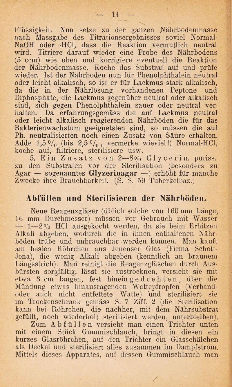 Flüssigkeit. Nun setze zu der ganzen Nährbodenmasse nach Massgabe des Titrationsergebnisses soviel Normal - NaOH oder -HCl, dass die Reaktion vermutlich neutral wird. Titriere darauf wieder eine Probe des Nährbodens (5 ccm) wie oben und korrigiere eventuell die Reaktion der Nährbodenmasse. Koche das Substrat auf und prüfe wieder. Ist der Nährboden nun für Phenolphthalein neutral oder leicht alkalisch, so ist er für Lackmus stark alkalisch, da die in der Nährlösung vorhandenen Peptone und Diphosphate, die Lackmus gegenüber neutral oder alkalisch sind, sich gegen Phenolphthalein sauer oder neutral ver- halten. Da erfahrungsgemäss die auf Lackmus neutral oder leicht alkalisch reagierenden Nährböden die für das Bakterienwachstum geeignetsten sind, so müssen die auf Ph. neutralisierten noch einen Zusatz von Säure erhalten. Adde 1,5 °/0 (bis 2,5%, vermerke wieviel!) Normal-HCl, koche auf, filtriere, sterilisiere usw. 5. Ein Zusatz von 2—8<y0 Glycerin, puriss. zu den Substraten vor der Sterilisation (besonders zu Agar — sogenanntes Glyzerinagar —) erhöht für manche Zwecke ihre Brauchbarkeit. (S. S. 59 Tuberkelbaz.) Abfällen und Sterilisieren der Nährböden. Neue Reagenzgläser (üblich solche von 160 mm Länge, 16 mm Durchmesser) müssen vor Gebrauch mit Wasser -|- 1—2 o/o HCl ausgekocht werden, da sie beim Erhitzen Alkali abgeben, wodurch die in ihnen enthaltenen Nähr- böden trübe und unbrauchbar werden können. Man kauft am besten Röhrchen aus Jenenser Glas (Firma Schott- Jena), die wenig AJkali abgeben (kenntlich an braunem Längsstrich). Mari reinigt die Reagenzgläschen durch Aus- bürsten sorgfältig, lässt sie austrocknen, versieht sie mit etwa 3 cm langen, fest hinein gedrehten, über die Mündung etwas hinausragenden Wattepfropfen (Verband- oder auch nicht entfettete Watte) und sterilisiert sie im Trockenschrank gemäss S. 7 Ziff. 2 (die Sterilisation kann bei Röhrchen, die nachher, mit dem Nährsubstrat gefüllt, noch wiederholt sterilisiert werden, unterbleiben). Zum A b f ü 11 e n versieht man einen Trichter unten mit einem Stück Gummischlauch, bringt in diesen ein kurzes Glasröhrchen, auf den Trichter ein Glasschälchen als Deckel und sterilisiert alles zusammen im Dampfstrom. Mittels dieses Apparates, auf dessen Gummischlauch man /