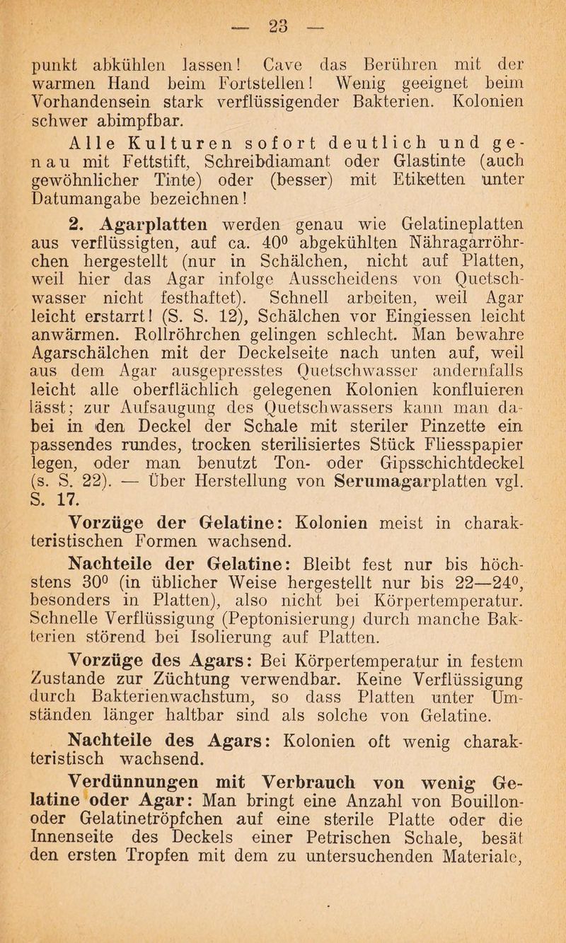 punkt abkühlen lassen! Cavre das Berühren mit der warmen Hand beim Fortstellen! Wenig geeignet beim Vorhandensein stark verflüssigender Bakterien. Kolonien schwer abimpfbar. Alle Kulturen sofort deutlich und ge- nau mit Fettstift, Schreibdiamant oder Glastinte (auch gewöhnlicher Tinte) oder (besser) mit Etiketten unter Datumangabe bezeichnen! 2. Agarplatten werden genau wie Gelatineplatten aus verflüssigten, auf ca. 40° abgekühlten Nähragarröhr- chen hergestellt (nur in Schälchen, nicht auf Platten, weil hier das Agar infolge Ausscheidens von Quetsch- wasser nicht festhaftet). Schnell arbeiten, weil Agar leicht erstarrt! (S. S. 12), Schälchen vor Eingiessen leicht anwärmen. Rollröhrchen gelingen schlecht. Man bewahre Agarschälchen mit der Deckelseite nach unten auf, weil aus dem Agar ausgepresstes Quetschwasser andernfalls leicht alle oberflächlich gelegenen Kolonien konfluieren lässt; zur Aufsaugung des Quetsch wassers kann man da- bei in den Deckel der Schale mit steriler Pinzette ein passendes rundes, trocken sterilisiertes Stück Fliesspapier legen, oder man benutzt Ton- oder Gipsschichtdeckel (s. S. 22). — Über Herstellung von Serumagarplatten vgl. S. 17. Vorzüge der Gelatine: Kolonien meist in charak- teristischen Formen wachsend. Nachteile der Gelatine: Bleibt fest nur bis höch- stens 30° (in üblicher Weise hergestellt nur bis 22—24°, besonders in Platten), also nicht bei Körpertemperatur. Schnelle Verflüssigung (Peptonisierung) durch manche Bak- terien störend bei Isolierung auf Platten. Vorzüge des Agars: Bei Körpertemperatur in festem Zustande zur Züchtung verwendbar. Keine Verflüssigung durch Bakterienwachstum, so dass Platten unter Um- ständen länger haltbar sind als solche von Gelatine. Nachteile des Agars: Kolonien oft wenig charak- teristisch wachsend. Verdünnungen mit Verbrauch von wenig Ge- latine oder Agar: Man bringt eine Anzahl von Bouillon- oder Gelatinetröpfchen auf eine sterile Platte oder die Innenseite des Deckels einer Petrischen Schale, besät den ersten Tropfen mit dem zu untersuchenden Materiale,