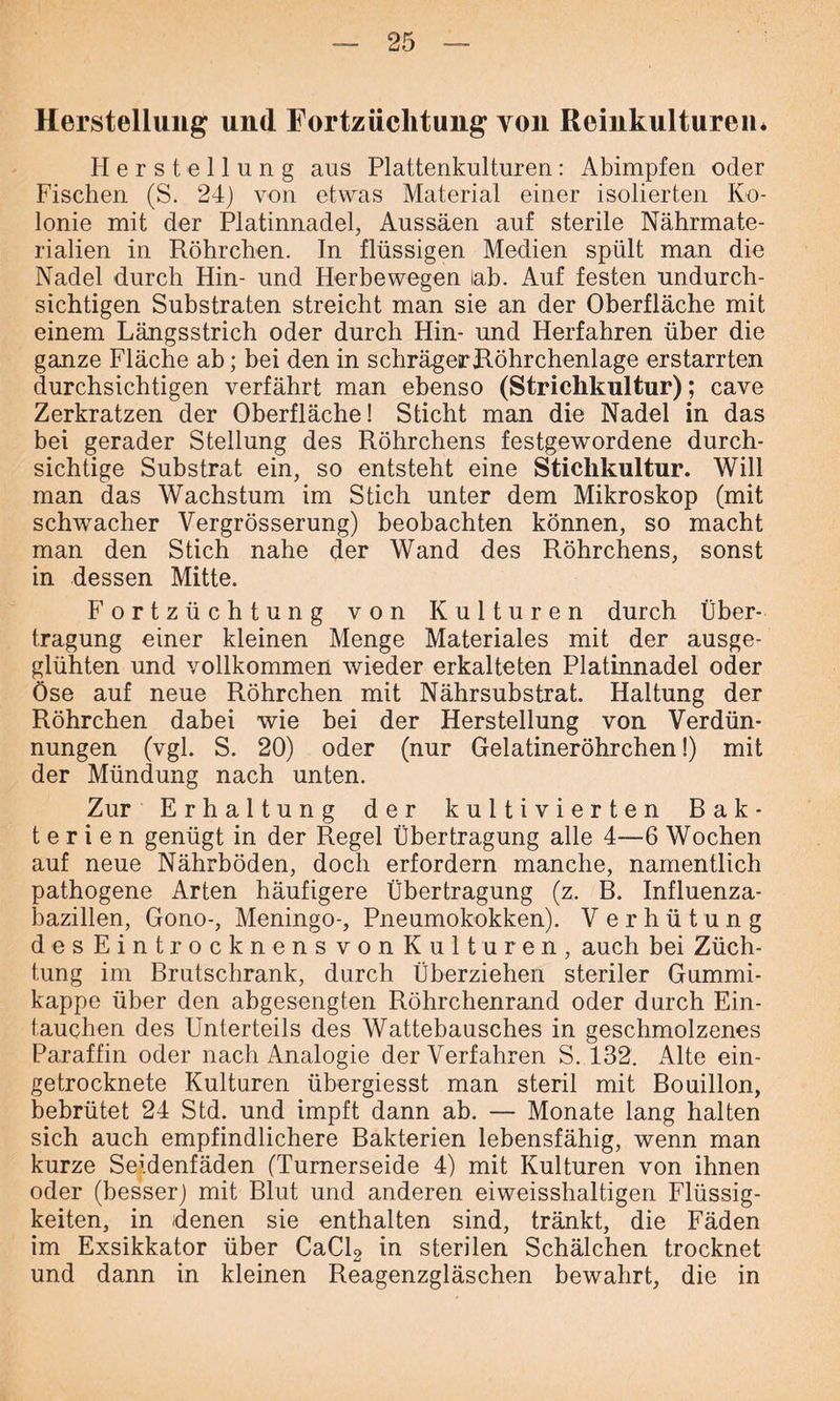 Herstellung und Eortziichtung von Reinkulturen* Herstellung aus Plattenkulturen: Abimpfen oder Fischen (S. 24) von etwas Material einer isolierten Ko- lonie mit der Platinnadel, Aussäen auf sterile Nährmate- rialien in Röhrchen. In flüssigen Medien spült man die Nadel durch Hin- und Herbe wegen lab. Auf festen undurch- sichtigen Substraten streicht man sie an der Oberfläche mit einem Längsstrich oder durch Hin- und Herfahren über die ganze Fläche ab; bei den in schrägerRöhrchenlage erstarrten durchsichtigen verfährt man ebenso (Striclikultur); cave Zerkratzen der Oberfläche! Sticht man die Nadel in das bei gerader Stellung des Röhrchens festgewordene durch- sichtige Substrat ein, so entsteht eine Stichkultur. Will man das Wachstum im Stich unter dem Mikroskop (mit schwacher Vergrösserung) beobachten können, so macht man den Stich nahe der Wand des Röhrchens, sonst in dessen Mitte. Fortzüchtung von Kulturen durch Über- tragung einer kleinen Menge Materiales mit der ausge- glühten und vollkommen wieder erkalteten Platinnadel oder Öse auf neue Röhrchen mit Nährsubstrat. Haltung der Röhrchen dabei wie bei der Herstellung von Verdün- nungen (vgl. S. 20) oder (nur Gelatineröhrchen!) mit der Mündung nach unten. Zur Erhaltung der kultivierten Bak- terien genügt in der Regel Übertragung alle 4—6 Wochen auf neue Nährböden, doch erfordern manche, namentlich pathogene Arten häufigere Übertragung (z. B. Influenza- bazillen, Gono-, Meningo-, Pneumokokken). Verhütung desEintrocknensvonKulturen, auch bei Züch- tung im Brutschrank, durch Überziehen steriler Gummi- kappe über den abgesengten Röhrchenrand oder durch Ein- tauchen des Unterteils des Wattebausches in geschmolzenes Paraffin oder nach Analogie der Verfahren S. 432. Alte ein- getrocknete Kulturen übergiesst man steril mit Bouillon, bebrütet 24 Std. und impft dann ab. — Monate lang halten sich auch empfindlichere Bakterien lebensfähig, wenn man kurze Seidenfäden (Turnerseide 4) mit Kulturen von ihnen oder (besser) mit Blut und anderen eiweisshaltigen Flüssig- keiten, in denen sie enthalten sind, tränkt, die Fäden im Exsikkator über CaCl2 in sterilen Schälchen trocknet und dann in kleinen Reagenzgläschen bewahrt, die in