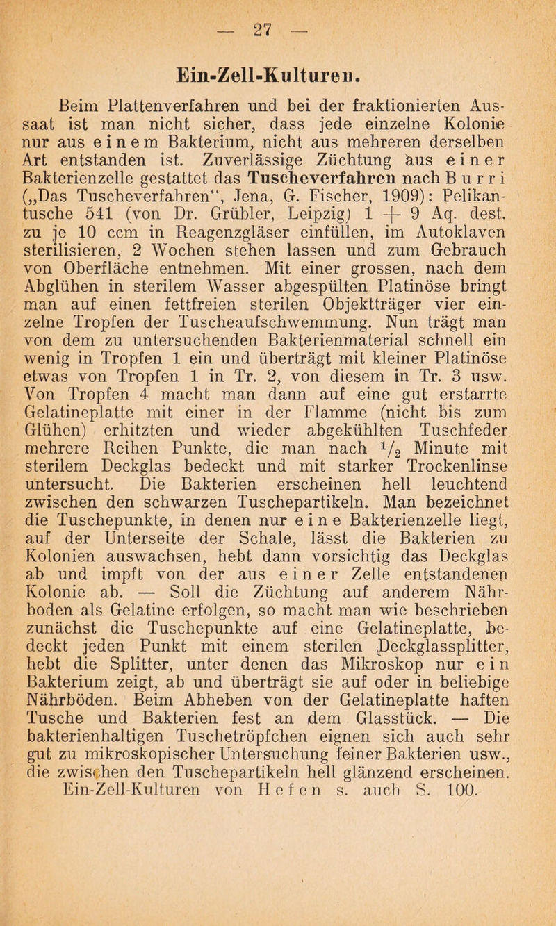Ein-Zell-Kultureii. Beim Plattenverfahren und bei der fraktionierten Aus- saat ist man nicht sicher, dass jede einzelne Kolonie nur aus einem Bakterium, nicht aus mehreren derselben Art entstanden ist. Zuverlässige Züchtung äus einer Bakterienzelle gestattet das Tuscheverfahren nach B u r r i („Das Tuscheverfahren“, Jena, G. Fischer, 1909): Pelikan- tusche 541 (von Dr. Grübler, Leipzig) 1 —f— 9 Aq. dest. zu je 10 ccm in Reagenzgläser einfüllen, im Autoklaven sterilisieren, 2 Wochen stehen lassen und zum Gebrauch von Oberfläche entnehmen. Mit einer grossen, nach dem Abglühen in sterilem Wasser abgespülten Platinöse bringt man auf einen fettfreien sterilen Objektträger vier ein- zelne Tropfen der Tuscheaufschwemmung. Nun trägt man von dem zu untersuchenden Bakterienmaterial schnell ein wenig in Tropfen 1 ein und überträgt mit kleiner Platinöse etwas von Tropfen 1 in Tr. 2, von diesem in Tr. 3 usw. Von Tropfen 4 macht man dann auf eine gut erstarrte Gelatineplatte mit einer in der Flamme (nicht bis zum Glühen) erhitzten und wieder abgekühlten Tuschfeder mehrere Reihen Punkte, die man nach 1/2 Minute mit sterilem Deckglas bedeckt und mit starker Trockenlinse untersucht. Die Bakterien erscheinen hell leuchtend zwischen den schwarzen Tuschepartikeln. Man bezeichnet die Tuschepunkte, in denen nur eine Bakterienzelle liegt, auf der Unterseite der Schale, lässt die Bakterien zu Kolonien auswachsen, hebt dann vorsichtig das Deckglas ab und impft von der aus einer Zelle entstandeneu Kolonie ab. — Soll die Züchtung auf anderem Nähr- boden als Gelatine erfolgen, so macht man wie beschrieben zunächst die Tuschepunkte auf eine Gelatineplatte, be- deckt jeden Punkt mit einem sterilen Deckglassplitter, hebt die Splitter, unter denen das Mikroskop nur e i n Bakterium zeigt, ab und überträgt sie auf oder in beliebige Nährböden. Beim Abheben von der Gelatineplatte haften Tusche und Bakterien fest an dem Glasstück. — Die bakterienhaltigen Tuschetröpfchen eignen sich auch sehr gut zu mikroskopischer Untersuchung feiner Bakterien usw., die zwischen den Tuschepartikeln hell glänzend erscheinen. Ein-Zell-Kulturen von 41 e f e n s. auch S. 100.