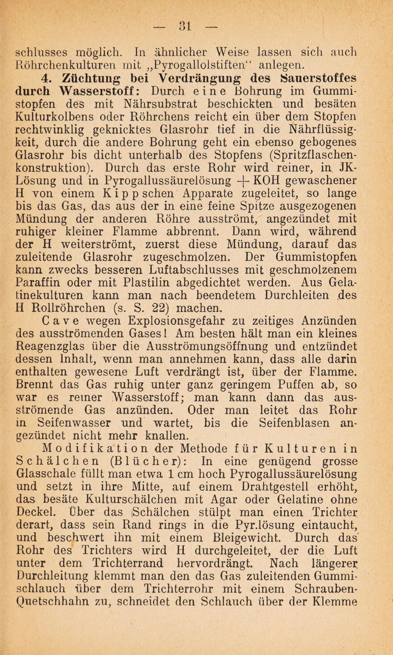 __ Schlusses möglich. In ähnlicher Weise lassen sich auch Röhrchenkulturen mit „Pyrogallolstiften“ anlegen. 4. Züchtung bei Verdrängung des Sauerstoffes durch Wasserstoff: Durch eine Bohrung im Gummi- stopfen des mit Nährsubstrat beschickten und besäten Kulturkolbens oder Röhrchens reicht ein über dem Stopfen rechtwinklig geknicktes Glasrohr tief in die Nährflüssig- keit, durch die andere Bohrung geht ein ebenso gebogenes Glasrohr bis dicht unterhalb des Stopfens (Spritzflaschen- konstruktion). Durch das erste Rohr wird reiner, in JK- Lösung und in Pyrogallussäurelösung -f- KOH gewaschener H von einem K i p p sehen Apparate zugeleitet, so lange bis das Gas, das aus der in eine feine Spitze ausgezogenen Mündung der anderen Röhre ausströmt, angezündet mit ruhiger kleiner Flamme abbrennt. Dann wird, während der H weiterströmt, zuerst diese Mündung, darauf das zuleitende Glasrohr zugeschmolzen. Der Gummistopfen kann zwecks besseren Luftabschlusses mit geschmolzenem Paraffin oder mit Plastilin abgedichtet werden. Aus Gela- tinekulturen kann man nach beendetem Durchleiten ,des H Rollröhrchen (s. S. 22) machen. C a v e wegen Explosionsgefahr zu zeitiges Anzünden des ausströmenden Gases 1 Am besten hält man ein kleines Reagenzglas über die Ausströmungsöffnung und entzündet dessen Inhalt, wenn man annehmen kann, dass alle darin enthalten gewesene Luft verdrängt ist, über der Flamme. Brennt das Gas ruhig unter ganz geringem Puffen ab, so war es reiner Wasserstoff; man kann dann das aus- strömende Gas anzünden. Oder man leitet das Rohr in Seifenwasser und wartet, bis die Seifenblasen an- gezündet nicht mehr knallen. Modifikation der Methode für Kulturen in Schälchen (Blücher): In eine genügend grosse Glasschale füllt man etwa 1 cm hoch Pyrogallussäurelösung und setzt in ihre Mitte, auf einem Drahtgestell erhöht, das besäte Kulturschälchen mit Agar oder Gelatine ohne Deckel. Über das (Schälchen stülpt man einen Trichter derart, dass sein Rand rings in die Pyr.lösung eintaucht, und beschwert ihn mit einem Bleigewicht. Durch das Rohr des Trichters wird H durchgeleitet, der die Luft unter dem Trichterrand hervordrängt. Nach längerer. Durchleitung klemmt man den das Gas zuleitenden Gummi- schlauch über dem Trichterrohr mit einem Schrauben- Quetschhahn zu, schneidet den Schlauch über der Klemme