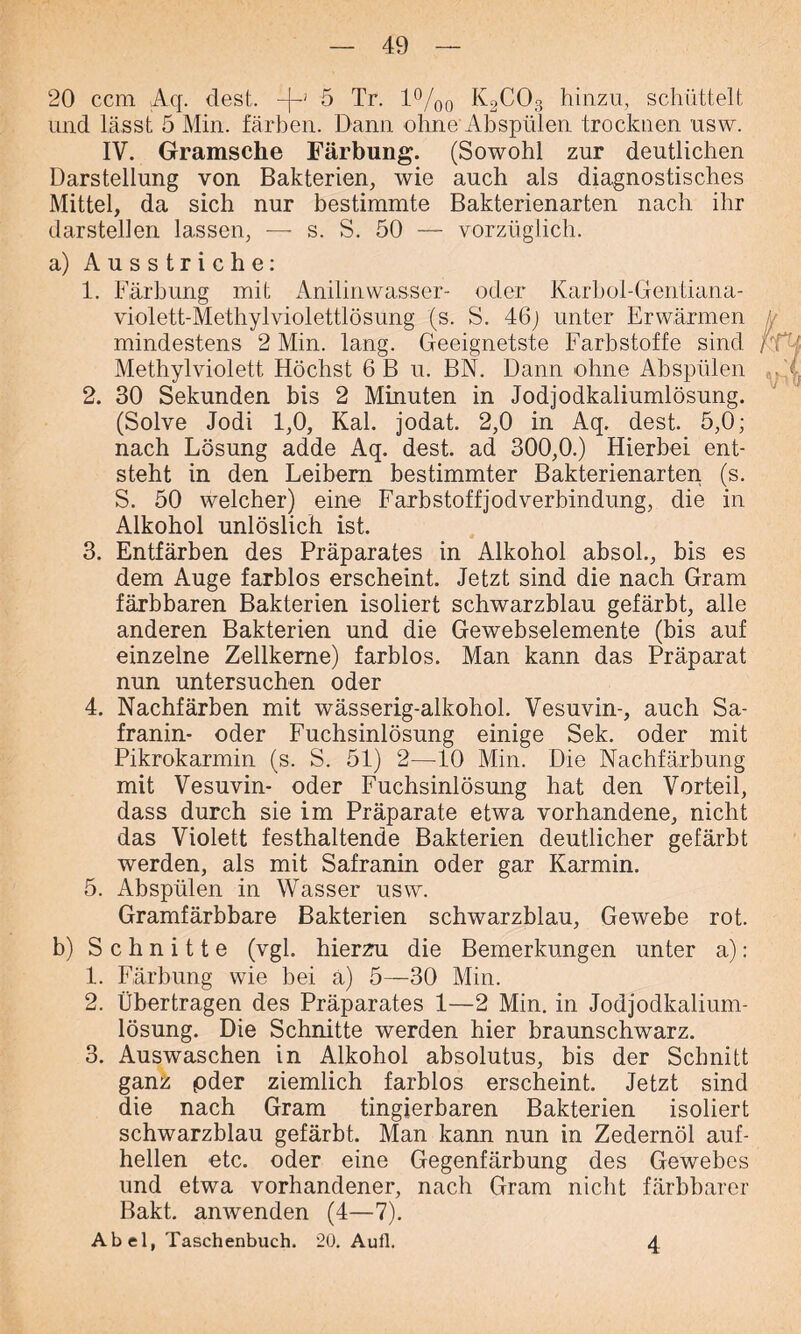20 ccm Aq. dest. -p 5 Tr. 1%0 K2C03 hinzu, schüttelt und lässt 5 Min. färben. Dann ohne Abspülen trocknen usw. IV. Gramsche Färbung. (Sowohl zur deutlichen Darstellung von Bakterien, wie auch als diagnostisches Mittel, da sich nur bestimmte Bakterienarten nach ihr darstellen lassen, — s. S. 50 — vorzüglich. a) Ausstriche: 1. Färbung mit Anilinwasser- oder Karbol-Gentianä- violett-Methylviolettlösung (s. S. 46j unter Erwärmen mindestens 2 Min. lang. Geeignetste Farbstoffe sind Methylviolett Höchst 6 B u. BN. Dann ohne Abspülen 2. 30 Sekunden bis 2 Minuten in Jodjodkaliumlösung. (Solve Jodi 1,0, Kal. jodat. 2,0 in Aq. dest. 5,0; nach Lösung adde Aq. dest. ad 300,0.) Hierbei ent- steht in den Leibern bestimmter Bakterienarten (s. S. 50 welcher) eine Farbstoffjodverbindung, die in Alkohol unlöslich ist. 3. Entfärben des Präparates in Alkohol absol., bis es dem Auge farblos erscheint. Jetzt sind die nach Gram färbbaren Bakterien isoliert schwarzblau gefärbt, alle anderen Bakterien und die Gewebselemente (bis auf einzelne Zellkerne) farblos. Man kann das Präparat nun untersuchen oder 4. Nachfärben mit wässerig-alkoliol. Vesuvin-, auch Sa- franin- oder Fuchsinlösung einige Sek. oder mit Pikrokarmin (s. S. 51) 2—10 Min. Die Nachfärbung mit Vesuvin- oder Fuchsinlösung hat den Vorteil, dass durch sie im Präparate etwa vorhandene, nicht das Violett festhaltende Bakterien deutlicher gefärbt werden, als mit Safranin oder gar Karmin. 5. Abspülen in Wasser usw. Gramfärbbare Bakterien schwarzblau, Gewebe rot. b) Schnitte (vgl. hierzu die Bemerkungen unter a): 1. Färbung wie bei ä) 5—30 Min. 2. Übertragen des Präparates 1—2 Min. in Jodjodkalium- lösung. Die Schnitte werden hier braunschwarz. 3. Auswaschen in Alkohol absolutus, bis der Schnitt ganz pder ziemlich farblos erscheint. Jetzt sind die nach Gram tingierbaren Bakterien isoliert schwarzblau gefärbt. Man kann nun in Zedernöl auf- hellen etc. oder eine Gegenfärbung des Gewebes und etwa vorhandener, nach Gram nicht färbbarer Bakt. anwenden (4—7). Abel, Taschenbuch. 20. Aufl. 4