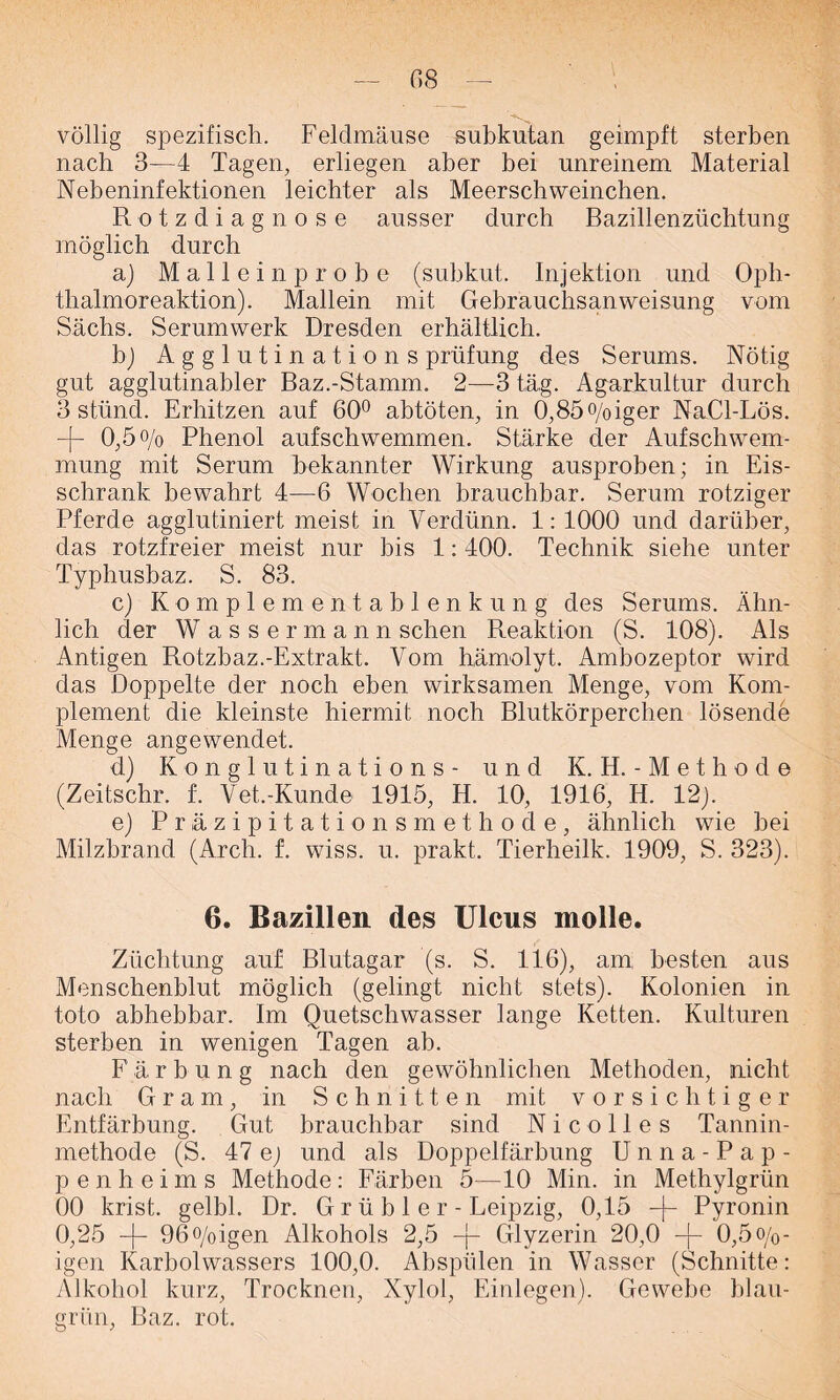 völlig spezifisch. Feldmäuse subkutan geimpft sterben nach 3—4 Tagen, erliegen aber bei unreinem Material Nebeninfektionen leichter als Meerschweinchen. Rotzdiagnose ausser durch Bazillenzüchtung möglich durch a) Malleinprobe (subkut. Injektion und Oph- thalmoreaktion). Mallein mit Gebrauchsanweisung vom Sachs. Serumwerk Dresden erhältlich. b) Agglutination s prüfung des Serums. Nötig gut agglutinabler Baz.-Stamm. 2—3 täg. Agarkultur durch 3 stünd. Erhitzen auf 60° abtöten, in 0,85o/oiger NaCl-Lös. -[- 0,5°/o Phenol aufschwemmen. Stärke der Aufschwem- mung mit Serum bekannter Wirkung ausproben; in Eis- schrank bewahrt 4—6 Wochen brauchbar. Serum rotziger Pferde agglutiniert meist in Verdünn. 4: 4000 und darüber, das rotzfreier meist nur bis 4: 400. Technik siehe unter Typhusbaz. S. 83. c) Komplementablenkung des Serums. Ähn- lich der Wassermann sehen Reaktion (S. 108). Als Antigen Rotzbaz.-Extrakt. Vom hämolyt. Ambozeptor wird das Doppelte der noch eben wirksamen Menge, vom Kom- plement die kleinste hiermit noch Blutkörperchen lösende Menge angewendet. d) Konglutinations- und K. H. - M e t h o d e (Zeitschr. f. Vet.-Kunde 1945, H. 10, 1916, H. 12). e) Präzipitationsmethode, ähnlich wie bei Milzbrand (Arch. f. wiss. u. prakt. Tierheilk. 1909, S. 323). 6. Bazillen des Ulcus molle. Züchtung auf Blutagar (s. S. 116), am besten aus Menschenblut möglich (gelingt nicht stets). Kolonien in toto abhebbar. Im Quetschwasser lange Ketten. Kulturen sterben in wenigen Tagen ab. F ä r b u n g nach den gewöhnlichen Methoden, nicht nach Gram, in Schnitten mit vorsichtiger Entfärbung. Gut brauchbar sind Nicolles Tannin- methode (S. 47 e) und als Doppelfärbung U n n a - Pap- pe n h e i m s Methode: Färben 5—10 Min. in Methylgrün 00 krist. gelbl. Dr. G r ü b 1 e r - Leipzig, 0,15 -j- Pyronin 0,25 -j- 96o/oigen Alkohols 2,5 -j- Glyzerin 20,0 -j- 0,5o/0- igen Karbolwassers 100,0. Abspülen in Wasser (Schnitte: Alkohol kurz, Trocknen, Xylol, Einlegen). Gewebe blau- grün, Baz. rot.