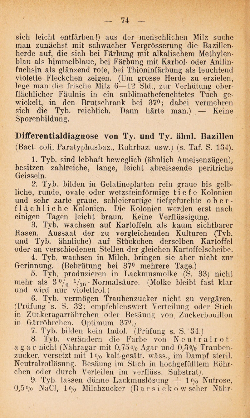 sich leicht entfärben!) aus der menschlichen Milz suche man zunächst mit schwacher Vergrösserung die Bazillen- herde auf, die sich bei Färbung mit alkalischem Methylen- blau als himmelblaue, bei Färbung mit Karbol- oder Anilin- fuchsin als glänzend rote, bei Thioninfärbung als leuchtend violette Fleckchen zeigen. (Um grosse Herde zu erzielen, lege man die frische Milz 6—12 Std., zur Verhütung ober- flächlicher Fäulnis in ein sublimatbefeuchtetes Tuch ge- wickelt, in den Brutschrank bei 37°; dabei vermehren sich die Tyb. reichlich. Dann härte man.) — Keine Sporenbildung. Differentialdiagnose von Ty. und Ty. ähnl. Bazillen (Bact. coli, Paratyphusbaz., Ruhrbaz. usw.) (s. Taf. S. 134). 1. Tyb. sind lebhaft beweglich (ähnlich Ameisenzügen), besitzen zahlreiche, lange, leicht abreissende peritriche Geissein. 2. Tyb. bilden in Gelatineplatten rein graue bis gelb- liche, runde, ovale oder wetzsteinförmige tiefe Kolonien und sehr zarte graue, schleierartige tiefgefurchte ober- flächliche Kolonien. Die Kolonien werden erst nach einigen Tagen leicht braun. Keine Verflüssigung. 3. Tyb. wachsen auf Kartoffeln als kaum sichtbarer Rasen. Aussaat der zu vergleichenden Kulturen (Tyb. und Tyb. ähnliche) auf Stückchen derselben Kartoffel oder an verschiedenen Stellen der gleichen Kartoffelscheibe. 4. Tyb. wachsen in Milch, bringen sie aber nicht zur Gerinnung. (Bebrütung bei 37° mehrere Tage.) 5. Tyb. produzieren in Lackmusmolke (S. 33) nicht mehr als 3 °/0 Vio - Normalsäure. (Molke bleibt fast klar und wird nur violettrot.) 6. Tyb. vermögen Traubenzucker nicht zu vergären. (Prüfung s. S. 32; empfehlenswert Verteilung oder Stich in Zuckeragarröhrchen oder Besäung von, Zuckerbouillon in Gärröhrchen. Optimum 37°.; 7. Tyb. bilden kein Indol. (Prüfung s. S. 34.) 8. Tyb. verändern die Farbe von Neutralrot- agar nicht (Nähragar mit 0,75o/0 Agar und 0,3<>/o Trauben- zucker, versetzt mit 1 o/0 kalt-gesätt. wäss., im Dampf steril. Neutralrotlösung. Besäung im Stich in hochgefülltem Röhr- chen oder durch Verteilen im verflüss. Substrat). 9. Tyb. lassen dünne Lackmuslösung -f- 1% Nutrose, 0,5o/o NaCl, 1 o/o Milchzucker (B a r s i e k o w scher Nähr-